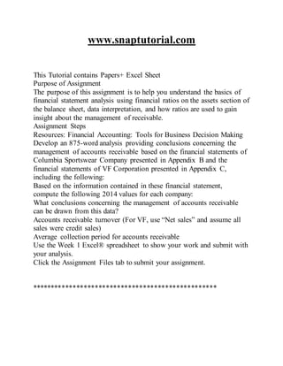 www.snaptutorial.com
This Tutorial contains Papers+ Excel Sheet
Purpose of Assignment
The purpose of this assignment is to help you understand the basics of
financial statement analysis using financial ratios on the assets section of
the balance sheet, data interpretation, and how ratios are used to gain
insight about the management of receivable.
Assignment Steps
Resources: Financial Accounting: Tools for Business Decision Making
Develop an 875-word analysis providing conclusions concerning the
management of accounts receivable based on the financial statements of
Columbia Sportswear Company presented in Appendix B and the
financial statements of VF Corporation presented in Appendix C,
including the following:
Based on the information contained in these financial statement,
compute the following 2014 values for each company:
What conclusions concerning the management of accounts receivable
can be drawn from this data?
Accounts receivable turnover (For VF, use “Net sales” and assume all
sales were credit sales)
Average collection period for accounts receivable
Use the Week 1 Excel® spreadsheet to show your work and submit with
your analysis.
Click the Assignment Files tab to submit your assignment.
**************************************************
 