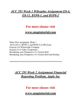 ACC 291 Week 1 Wileyplus Assignment E8-4,
E8-11, BYP8-1, and BYP8-2
For more classes visit
www.snaptutorial.com
Wiley Plus Assignment Week 1
·E8-4, E8-11, BYP8-1, and BYP8-2 in MS Excel
Exercise 8-4 Wainwright Company
Exercise 8-11 Fedex Corporation
Broadening your Perspective 8-1 Tootsie Roll
Broadening your Perspective 8-2 Tootsie Roll and Hershey
**************************************************
ACC 291 Week 2 Assignment Financial
Reporting Problem, Apple Inc
For more classes visit
www.snaptutorial.com
 