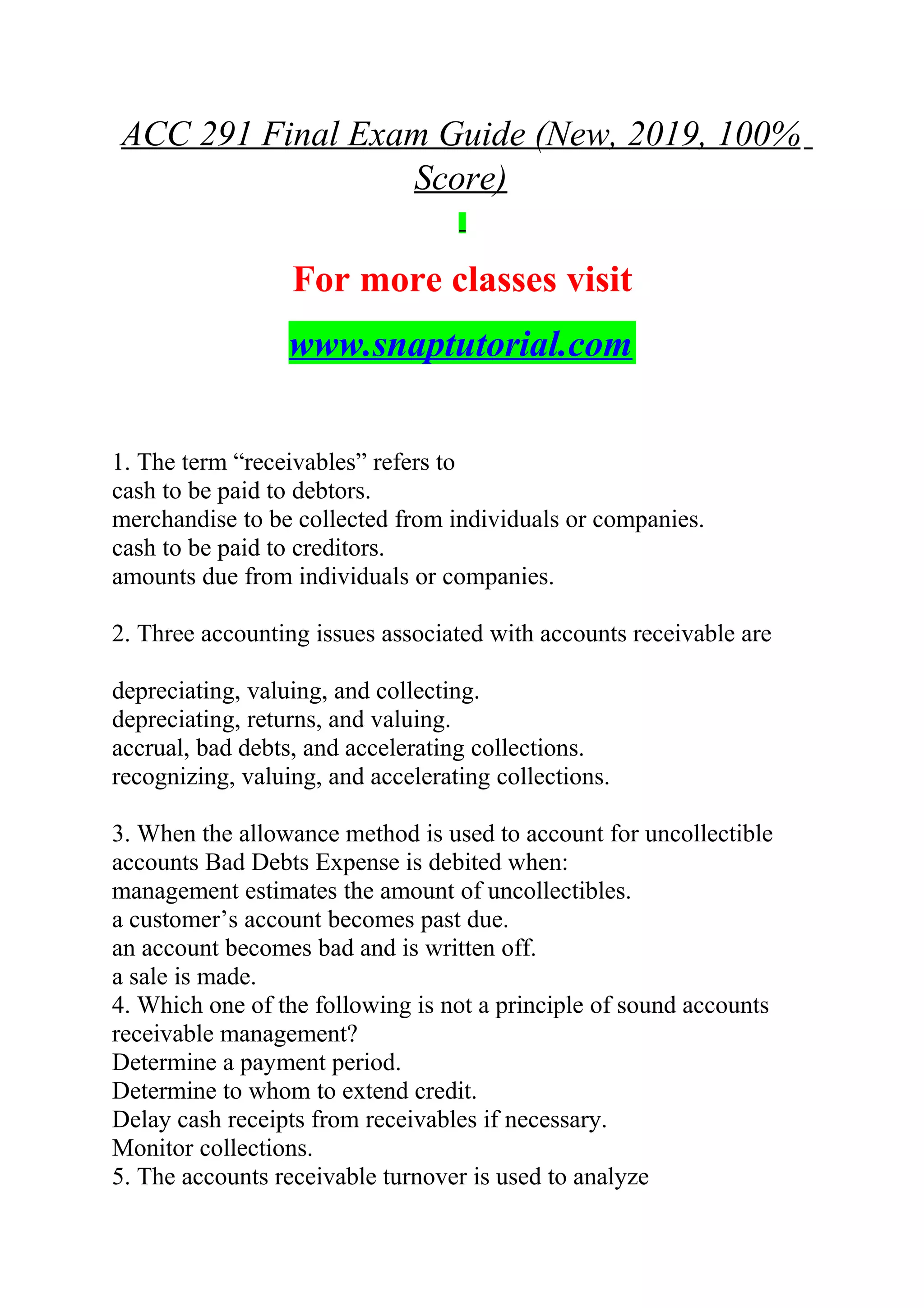ACC 291 Final Exam Guide (New, 2019, 100%
Score)
For more classes visit
www.snaptutorial.com
1. The term “receivables” refers to
cash to be paid to debtors.
merchandise to be collected from individuals or companies.
cash to be paid to creditors.
amounts due from individuals or companies.
2. Three accounting issues associated with accounts receivable are
depreciating, valuing, and collecting.
depreciating, returns, and valuing.
accrual, bad debts, and accelerating collections.
recognizing, valuing, and accelerating collections.
3. When the allowance method is used to account for uncollectible
accounts Bad Debts Expense is debited when:
management estimates the amount of uncollectibles.
a customer’s account becomes past due.
an account becomes bad and is written off.
a sale is made.
4. Which one of the following is not a principle of sound accounts
receivable management?
Determine a payment period.
Determine to whom to extend credit.
Delay cash receipts from receivables if necessary.
Monitor collections.
5. The accounts receivable turnover is used to analyze
 