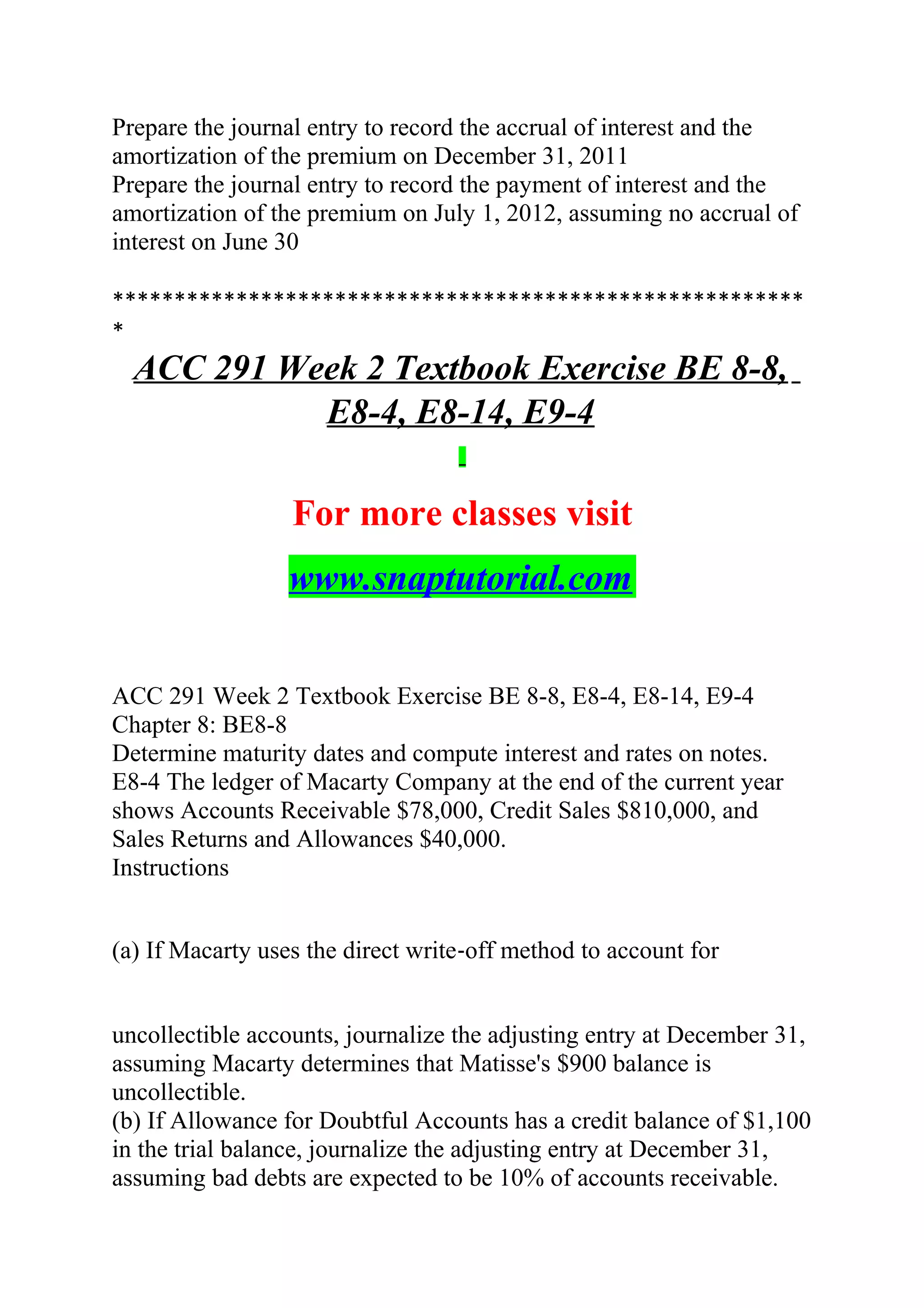 Prepare the journal entry to record the accrual of interest and the
amortization of the premium on December 31, 2011
Prepare the journal entry to record the payment of interest and the
amortization of the premium on July 1, 2012, assuming no accrual of
interest on June 30
********************************************************
*
ACC 291 Week 2 Textbook Exercise BE 8-8,
E8-4, E8-14, E9-4
For more classes visit
www.snaptutorial.com
ACC 291 Week 2 Textbook Exercise BE 8-8, E8-4, E8-14, E9-4
Chapter 8: BE8-8
Determine maturity dates and compute interest and rates on notes.
E8-4 The ledger of Macarty Company at the end of the current year
shows Accounts Receivable $78,000, Credit Sales $810,000, and
Sales Returns and Allowances $40,000.
Instructions
(a) If Macarty uses the direct write‐off method to account for
uncollectible accounts, journalize the adjusting entry at December 31,
assuming Macarty determines that Matisse's $900 balance is
uncollectible.
(b) If Allowance for Doubtful Accounts has a credit balance of $1,100
in the trial balance, journalize the adjusting entry at December 31,
assuming bad debts are expected to be 10% of accounts receivable.
 