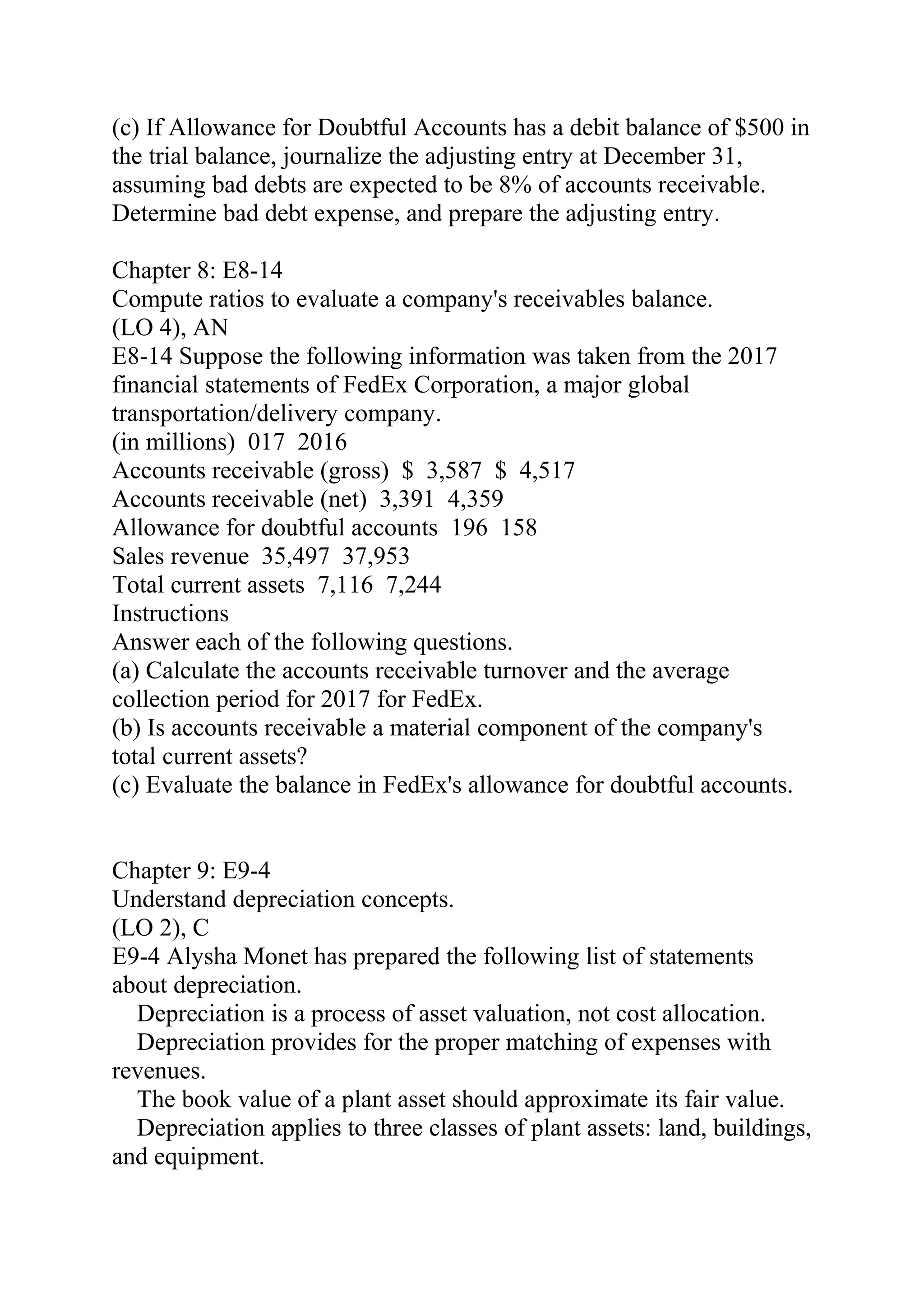(c) If Allowance for Doubtful Accounts has a debit balance of $500 in
the trial balance, journalize the adjusting entry at December 31,
assuming bad debts are expected to be 8% of accounts receivable.
Determine bad debt expense, and prepare the adjusting entry.
Chapter 8: E8-14
Compute ratios to evaluate a company's receivables balance.
(LO 4), AN
E8-14 Suppose the following information was taken from the 2017
financial statements of FedEx Corporation, a major global
transportation/delivery company.
(in millions) 017 2016
Accounts receivable (gross) $ 3,587 $ 4,517   
Accounts receivable (net) 3,391 4,359
Allowance for doubtful accounts 196 158
Sales revenue 35,497 37,953
Total current assets 7,116 7,244
Instructions
Answer each of the following questions.
(a) Calculate the accounts receivable turnover and the average
collection period for 2017 for FedEx.
(b) Is accounts receivable a material component of the company's
total current assets?
(c) Evaluate the balance in FedEx's allowance for doubtful accounts.
Chapter 9: E9-4
Understand depreciation concepts.
(LO 2), C
E9-4 Alysha Monet has prepared the following list of statements
about depreciation.
Depreciation is a process of asset valuation, not cost allocation.
Depreciation provides for the proper matching of expenses with
revenues.
The book value of a plant asset should approximate its fair value.
Depreciation applies to three classes of plant assets: land, buildings,
and equipment.
 