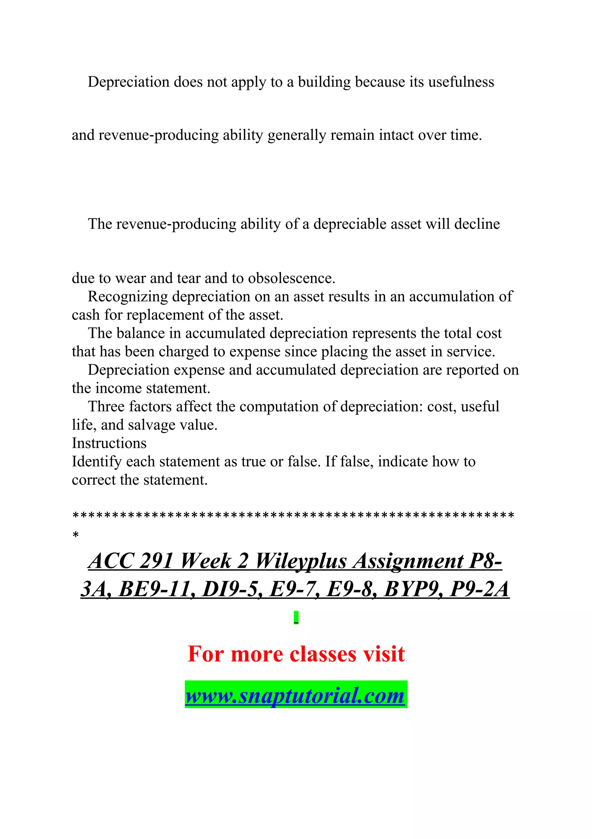 Depreciation does not apply to a building because its usefulness
and revenue‐producing ability generally remain intact over time.
The revenue‐producing ability of a depreciable asset will decline
due to wear and tear and to obsolescence.
Recognizing depreciation on an asset results in an accumulation of
cash for replacement of the asset.
The balance in accumulated depreciation represents the total cost
that has been charged to expense since placing the asset in service.
Depreciation expense and accumulated depreciation are reported on
the income statement.
Three factors affect the computation of depreciation: cost, useful
life, and salvage value.
Instructions
Identify each statement as true or false. If false, indicate how to
correct the statement.
********************************************************
*
ACC 291 Week 2 Wileyplus Assignment P8-
3A, BE9-11, DI9-5, E9-7, E9-8, BYP9, P9-2A
For more classes visit
www.snaptutorial.com
 
