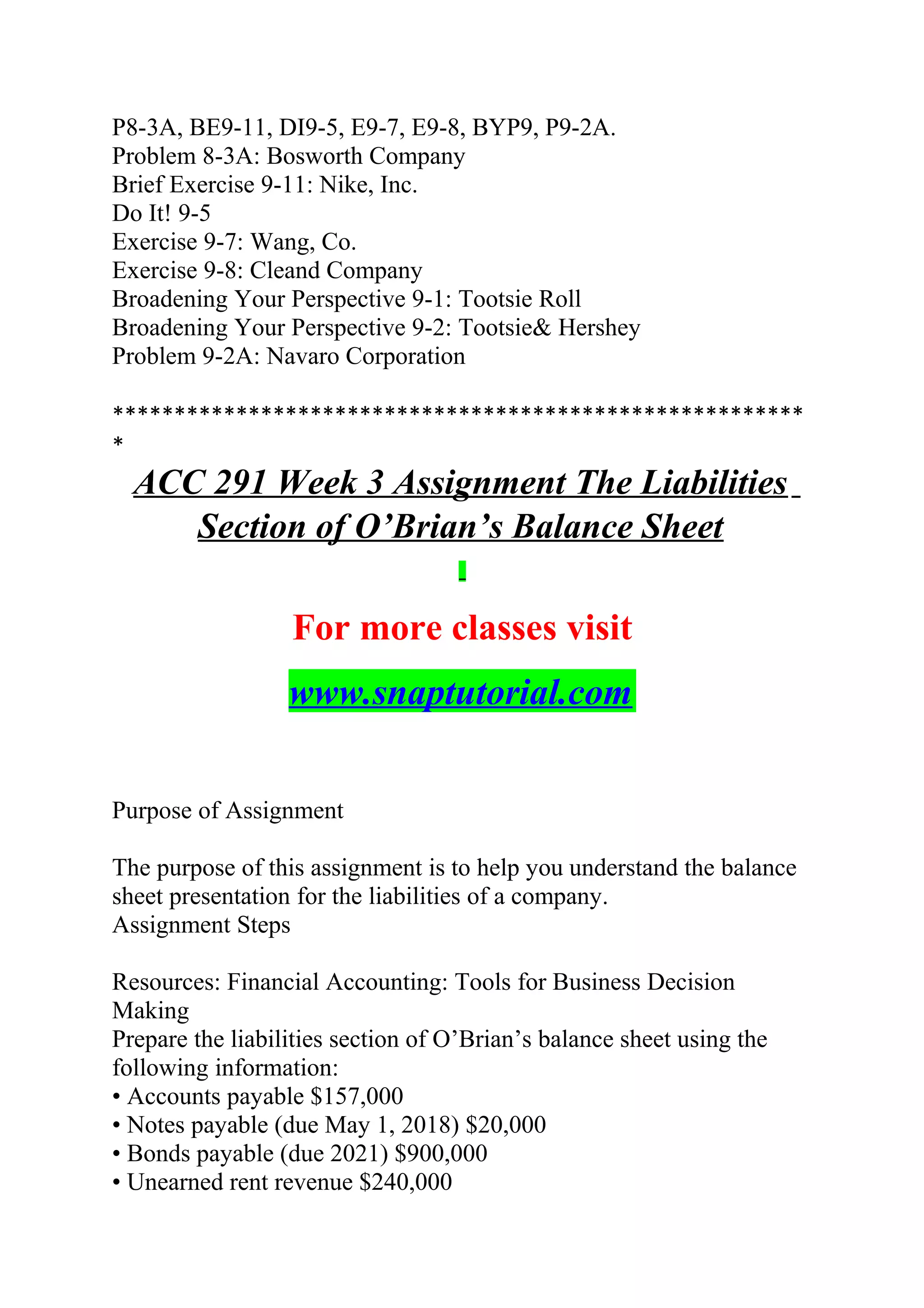 P8-3A, BE9-11, DI9-5, E9-7, E9-8, BYP9, P9-2A.
Problem 8-3A: Bosworth Company
Brief Exercise 9-11: Nike, Inc.
Do It! 9-5
Exercise 9-7: Wang, Co.
Exercise 9-8: Cleand Company
Broadening Your Perspective 9-1: Tootsie Roll
Broadening Your Perspective 9-2: Tootsie& Hershey
Problem 9-2A: Navaro Corporation
********************************************************
*
ACC 291 Week 3 Assignment The Liabilities
Section of O’Brian’s Balance Sheet
For more classes visit
www.snaptutorial.com
Purpose of Assignment
The purpose of this assignment is to help you understand the balance
sheet presentation for the liabilities of a company.
Assignment Steps
Resources: Financial Accounting: Tools for Business Decision
Making
Prepare the liabilities section of O’Brian’s balance sheet using the
following information:
• Accounts payable $157,000
• Notes payable (due May 1, 2018) $20,000
• Bonds payable (due 2021) $900,000
• Unearned rent revenue $240,000
 