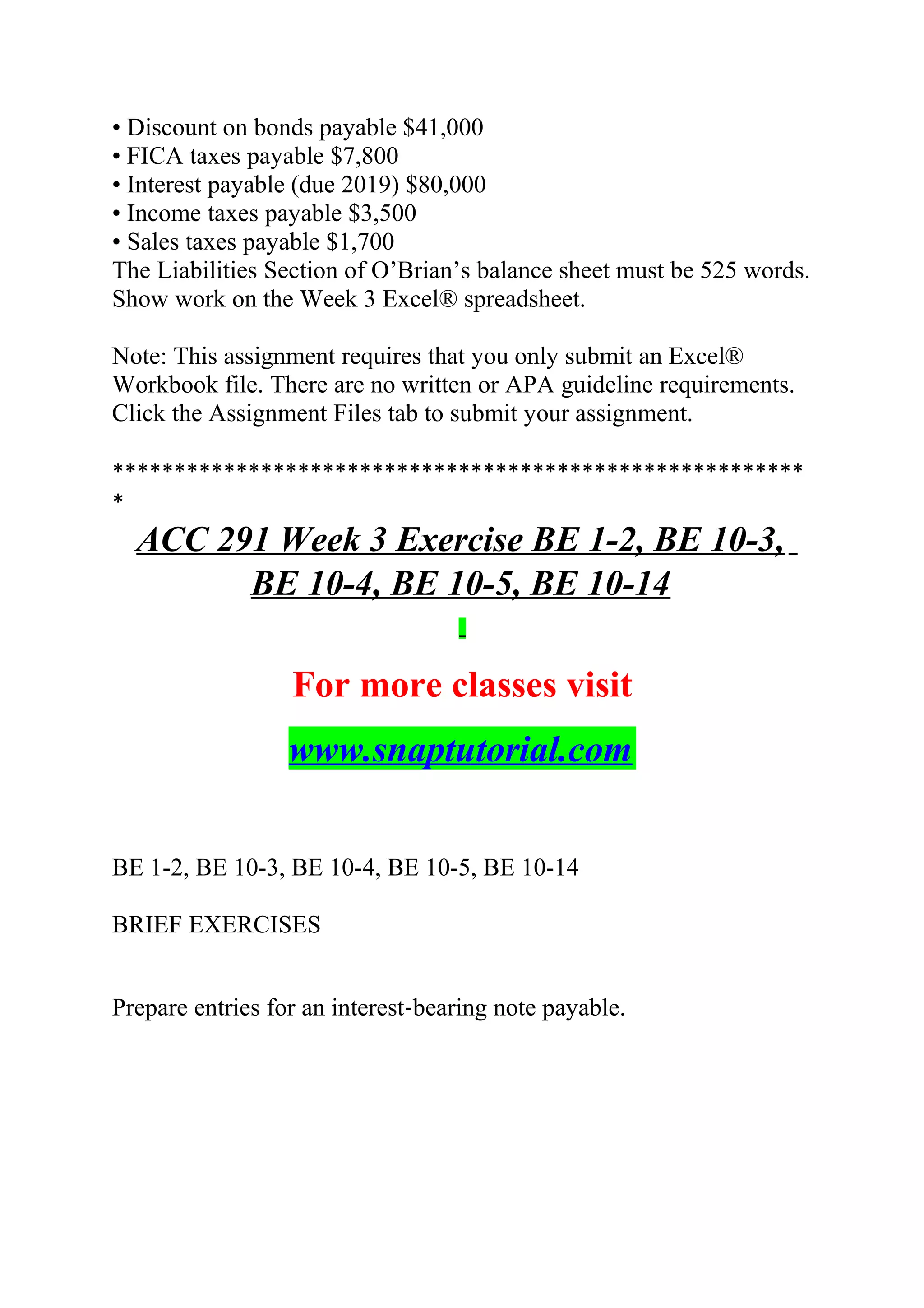 • Discount on bonds payable $41,000
• FICA taxes payable $7,800
• Interest payable (due 2019) $80,000
• Income taxes payable $3,500
• Sales taxes payable $1,700
The Liabilities Section of O’Brian’s balance sheet must be 525 words.
Show work on the Week 3 Excel® spreadsheet.
Note: This assignment requires that you only submit an Excel®
Workbook file. There are no written or APA guideline requirements.
Click the Assignment Files tab to submit your assignment.
********************************************************
*
ACC 291 Week 3 Exercise BE 1-2, BE 10-3,
BE 10-4, BE 10-5, BE 10-14
For more classes visit
www.snaptutorial.com
BE 1-2, BE 10-3, BE 10-4, BE 10-5, BE 10-14
BRIEF EXERCISES
Prepare entries for an interest‐bearing note payable.
 