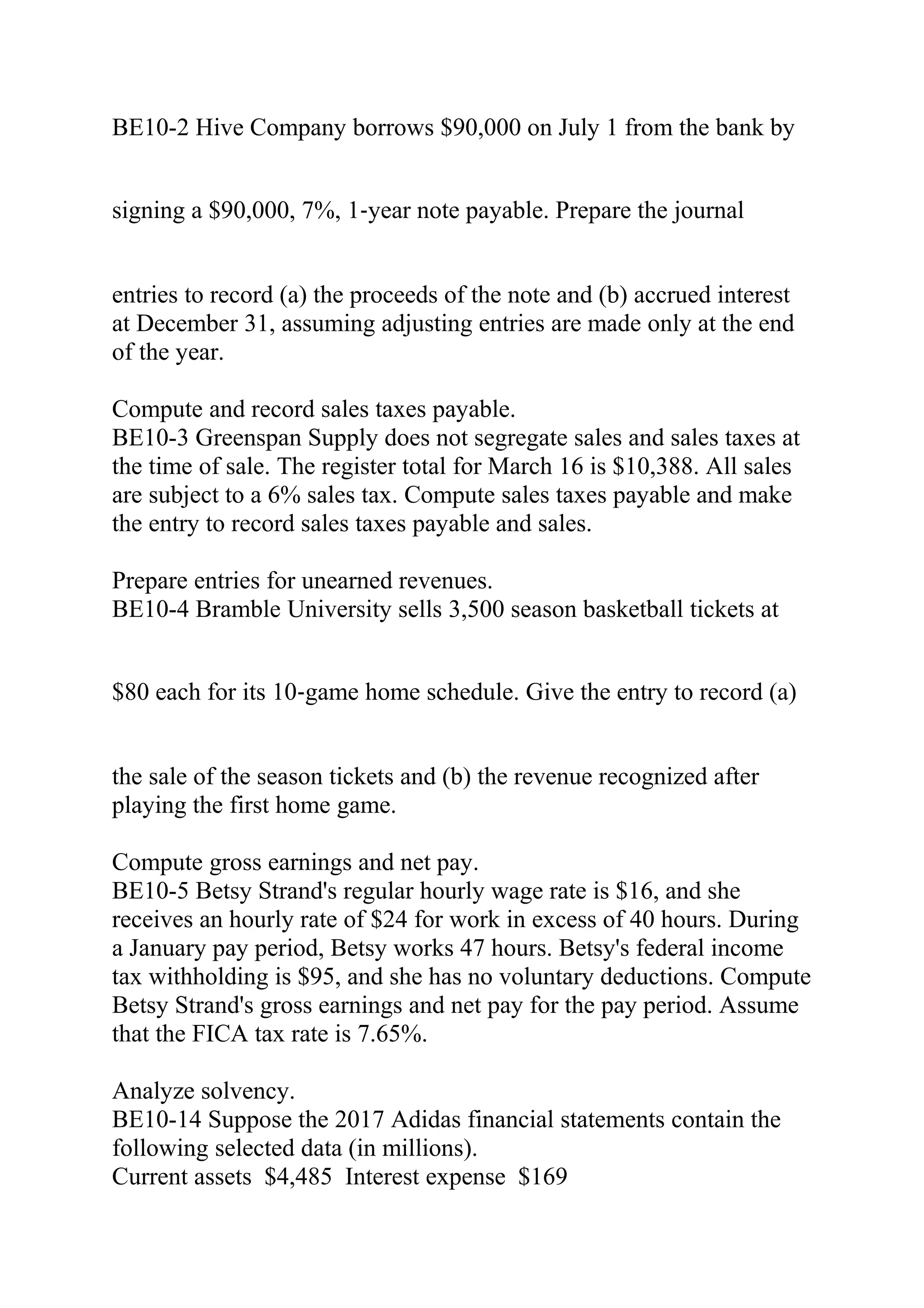 BE10-2 Hive Company borrows $90,000 on July 1 from the bank by
signing a $90,000, 7%, 1‐year note payable. Prepare the journal
entries to record (a) the proceeds of the note and (b) accrued interest
at December 31, assuming adjusting entries are made only at the end
of the year.
Compute and record sales taxes payable.
BE10-3 Greenspan Supply does not segregate sales and sales taxes at
the time of sale. The register total for March 16 is $10,388. All sales
are subject to a 6% sales tax. Compute sales taxes payable and make
the entry to record sales taxes payable and sales.
Prepare entries for unearned revenues.
BE10-4 Bramble University sells 3,500 season basketball tickets at
$80 each for its 10‐game home schedule. Give the entry to record (a)
the sale of the season tickets and (b) the revenue recognized after
playing the first home game.
Compute gross earnings and net pay.
BE10-5 Betsy Strand's regular hourly wage rate is $16, and she
receives an hourly rate of $24 for work in excess of 40 hours. During
a January pay period, Betsy works 47 hours. Betsy's federal income
tax withholding is $95, and she has no voluntary deductions. Compute
Betsy Strand's gross earnings and net pay for the pay period. Assume
that the FICA tax rate is 7.65%.
Analyze solvency.
BE10-14 Suppose the 2017 Adidas financial statements contain the
following selected data (in millions).
Current assets $4,485 Interest expense $169
 