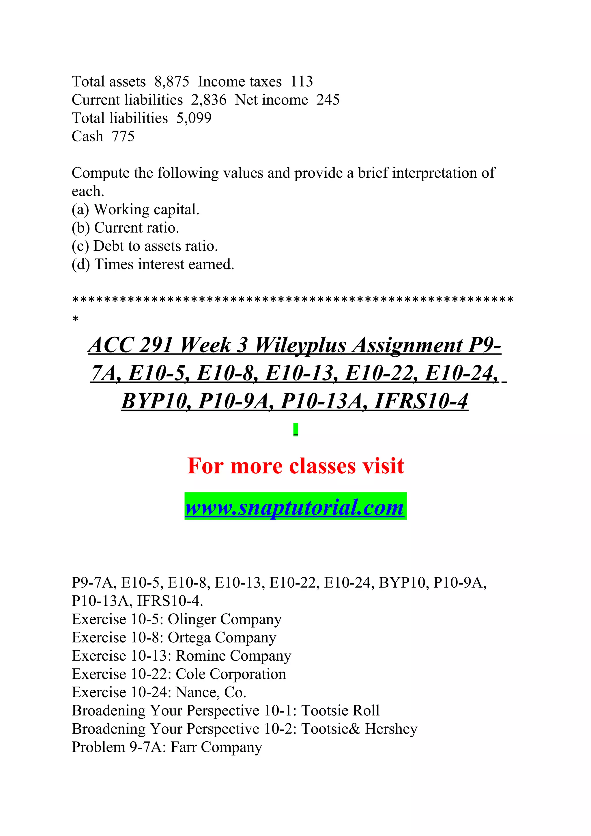 Total assets 8,875 Income taxes 113
Current liabilities 2,836 Net income 245
Total liabilities 5,099
Cash 775
Compute the following values and provide a brief interpretation of
each.
(a) Working capital.
(b) Current ratio.
(c) Debt to assets ratio.
(d) Times interest earned.
********************************************************
*
ACC 291 Week 3 Wileyplus Assignment P9-
7A, E10-5, E10-8, E10-13, E10-22, E10-24,
BYP10, P10-9A, P10-13A, IFRS10-4
For more classes visit
www.snaptutorial.com
P9-7A, E10-5, E10-8, E10-13, E10-22, E10-24, BYP10, P10-9A,
P10-13A, IFRS10-4.
Exercise 10-5: Olinger Company
Exercise 10-8: Ortega Company
Exercise 10-13: Romine Company
Exercise 10-22: Cole Corporation
Exercise 10-24: Nance, Co.
Broadening Your Perspective 10-1: Tootsie Roll
Broadening Your Perspective 10-2: Tootsie& Hershey
Problem 9-7A: Farr Company
 