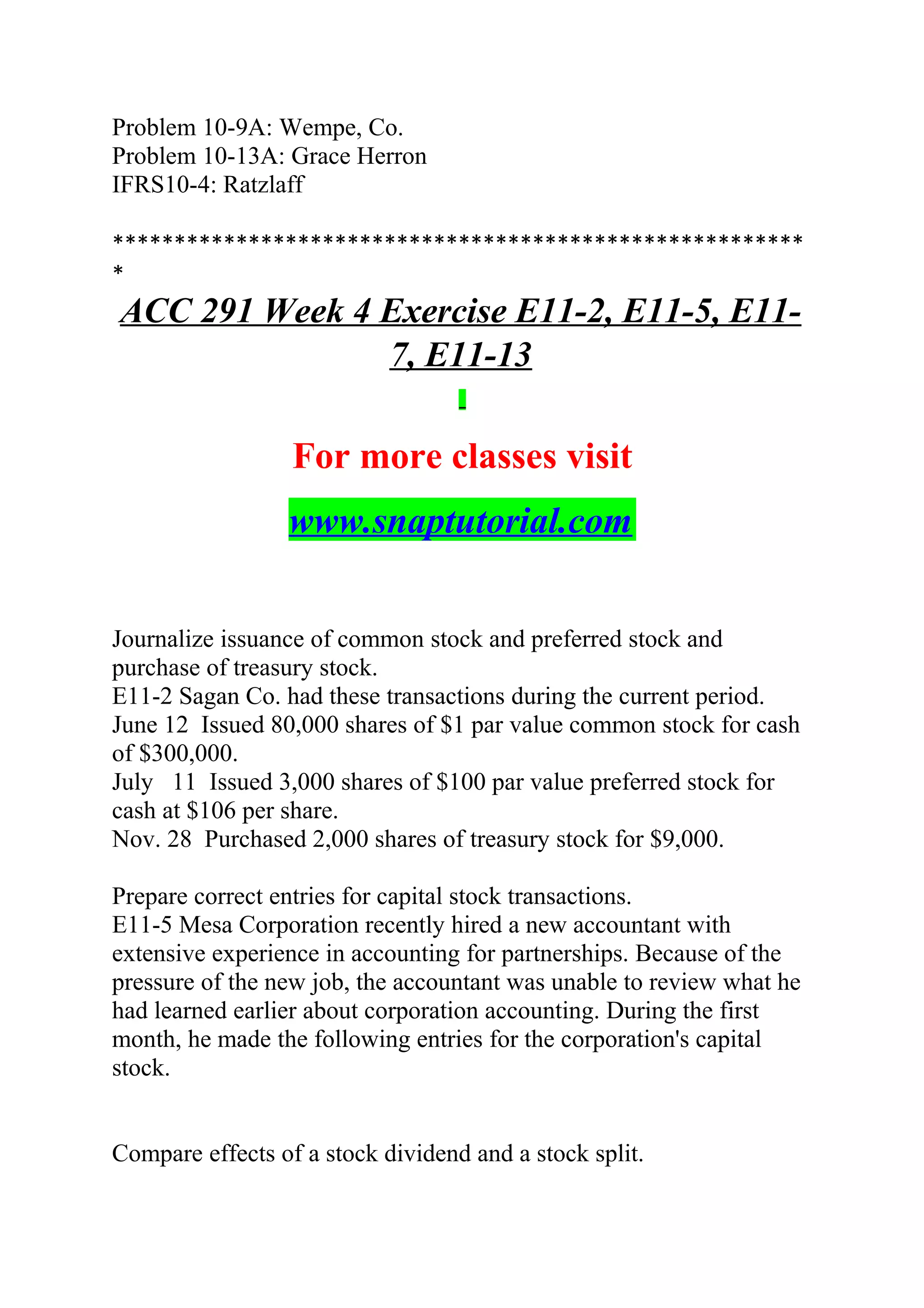 Problem 10-9A: Wempe, Co.
Problem 10-13A: Grace Herron
IFRS10-4: Ratzlaff
********************************************************
*
ACC 291 Week 4 Exercise E11-2, E11-5, E11-
7, E11-13
For more classes visit
www.snaptutorial.com
Journalize issuance of common stock and preferred stock and
purchase of treasury stock.
E11-2 Sagan Co. had these transactions during the current period.
June 12 Issued 80,000 shares of $1 par value common stock for cash
of $300,000.
July 11 Issued 3,000 shares of $100 par value preferred stock for 
cash at $106 per share.
Nov. 28 Purchased 2,000 shares of treasury stock for $9,000.
Prepare correct entries for capital stock transactions.
E11-5 Mesa Corporation recently hired a new accountant with
extensive experience in accounting for partnerships. Because of the
pressure of the new job, the accountant was unable to review what he
had learned earlier about corporation accounting. During the first
month, he made the following entries for the corporation's capital
stock.
Compare effects of a stock dividend and a stock split.
 