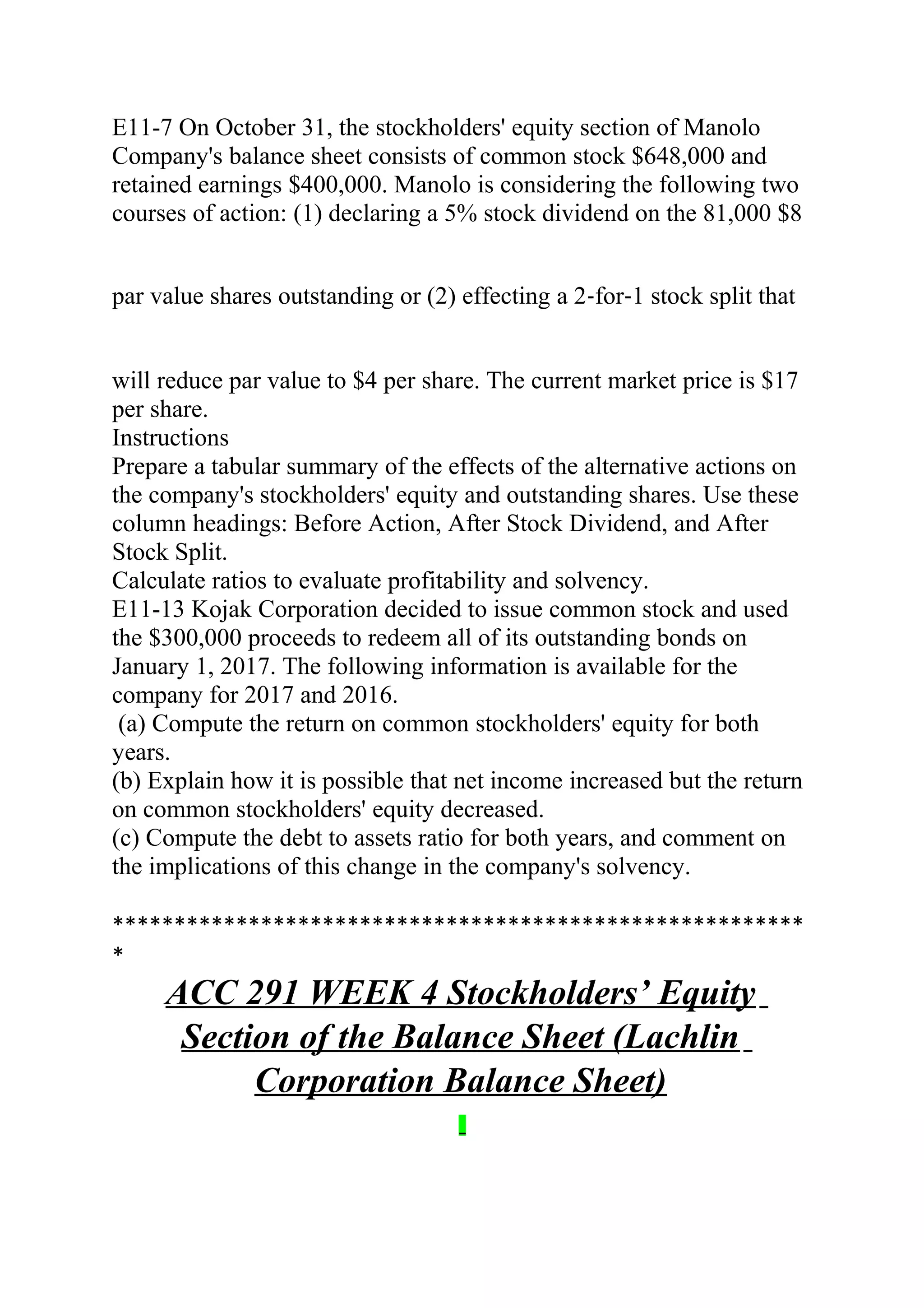 E11-7 On October 31, the stockholders' equity section of Manolo
Company's balance sheet consists of common stock $648,000 and
retained earnings $400,000. Manolo is considering the following two
courses of action: (1) declaring a 5% stock dividend on the 81,000 $8
par value shares outstanding or (2) effecting a 2‐for‐1 stock split that
will reduce par value to $4 per share. The current market price is $17
per share.
Instructions
Prepare a tabular summary of the effects of the alternative actions on
the company's stockholders' equity and outstanding shares. Use these
column headings: Before Action, After Stock Dividend, and After
Stock Split.
Calculate ratios to evaluate profitability and solvency.
E11-13 Kojak Corporation decided to issue common stock and used
the $300,000 proceeds to redeem all of its outstanding bonds on
January 1, 2017. The following information is available for the
company for 2017 and 2016.
(a) Compute the return on common stockholders' equity for both
years.
(b) Explain how it is possible that net income increased but the return
on common stockholders' equity decreased.
(c) Compute the debt to assets ratio for both years, and comment on
the implications of this change in the company's solvency.
********************************************************
*
ACC 291 WEEK 4 Stockholders’ Equity
Section of the Balance Sheet (Lachlin
Corporation Balance Sheet)
 