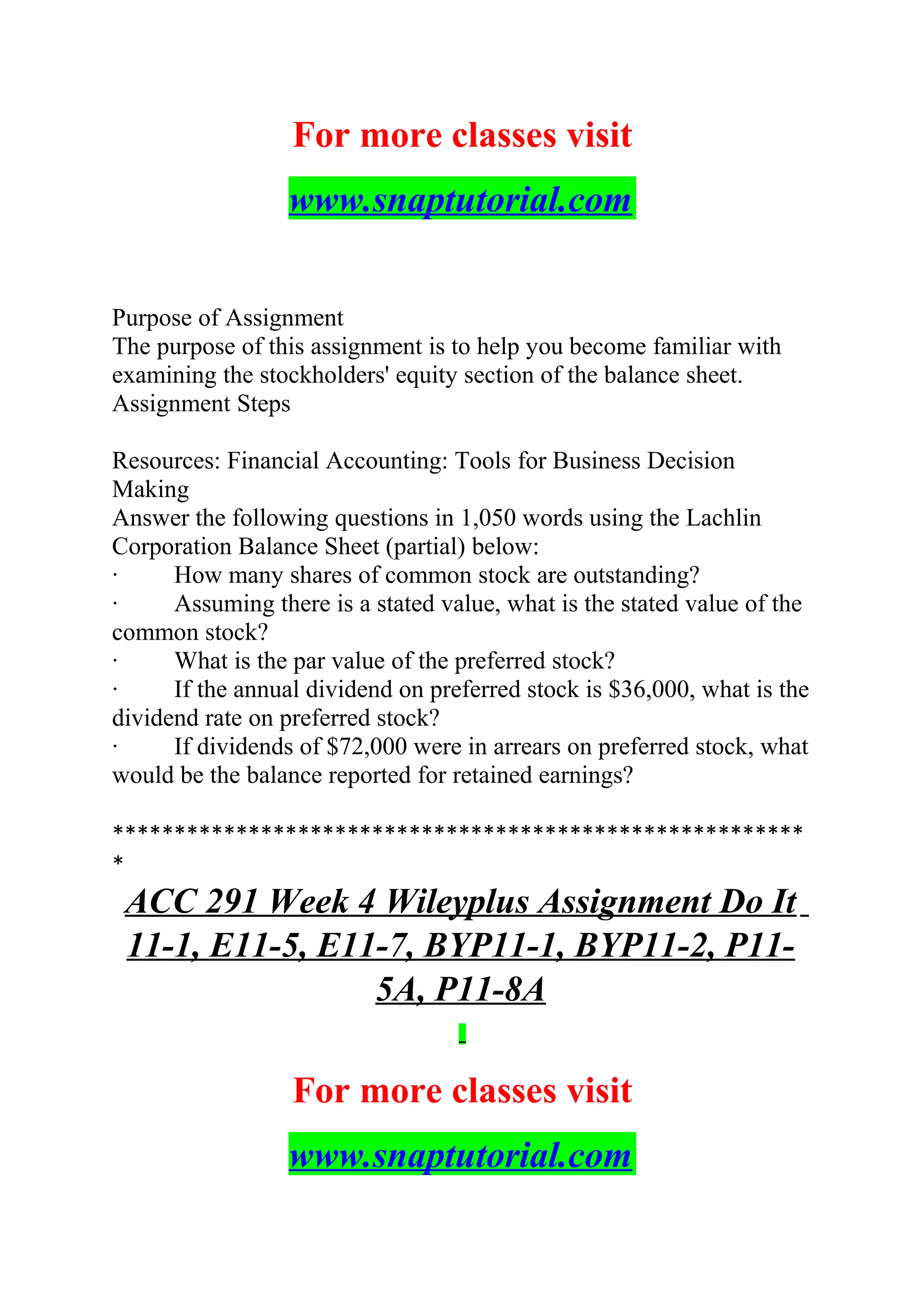 For more classes visit
www.snaptutorial.com
Purpose of Assignment
The purpose of this assignment is to help you become familiar with
examining the stockholders' equity section of the balance sheet.
Assignment Steps
Resources: Financial Accounting: Tools for Business Decision
Making
Answer the following questions in 1,050 words using the Lachlin
Corporation Balance Sheet (partial) below:
· How many shares of common stock are outstanding?
· Assuming there is a stated value, what is the stated value of the
common stock?
· What is the par value of the preferred stock?
· If the annual dividend on preferred stock is $36,000, what is the
dividend rate on preferred stock?
· If dividends of $72,000 were in arrears on preferred stock, what
would be the balance reported for retained earnings?
********************************************************
*
ACC 291 Week 4 Wileyplus Assignment Do It
11-1, E11-5, E11-7, BYP11-1, BYP11-2, P11-
5A, P11-8A
For more classes visit
www.snaptutorial.com
 