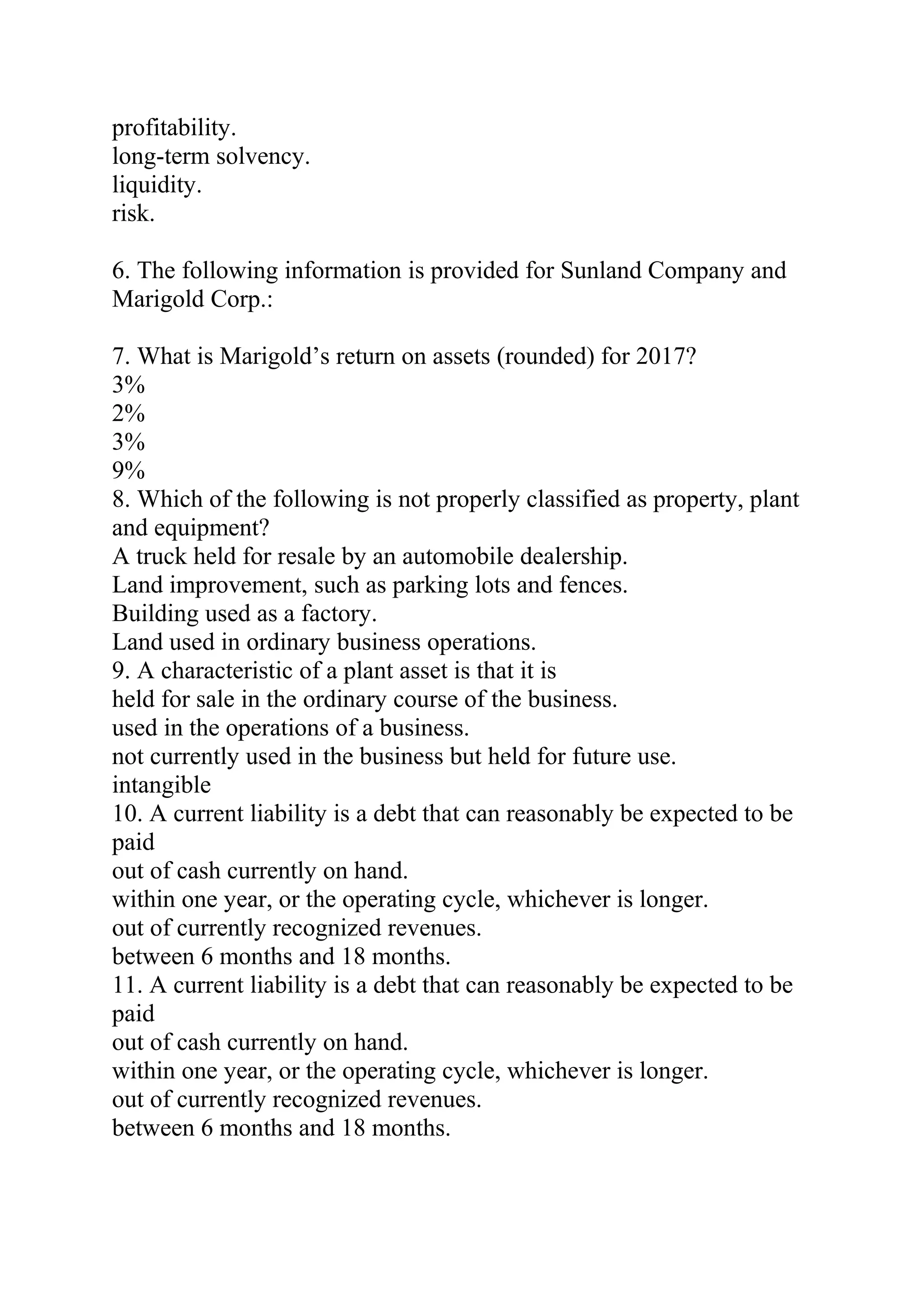 profitability.
long-term solvency.
liquidity.
risk.
6. The following information is provided for Sunland Company and
Marigold Corp.:
7. What is Marigold’s return on assets (rounded) for 2017?
3%
2%
3%
9%
8. Which of the following is not properly classified as property, plant
and equipment?
A truck held for resale by an automobile dealership.
Land improvement, such as parking lots and fences.
Building used as a factory.
Land used in ordinary business operations.
9. A characteristic of a plant asset is that it is
held for sale in the ordinary course of the business.
used in the operations of a business.
not currently used in the business but held for future use.
intangible
10. A current liability is a debt that can reasonably be expected to be
paid
out of cash currently on hand.
within one year, or the operating cycle, whichever is longer.
out of currently recognized revenues.
between 6 months and 18 months.
11. A current liability is a debt that can reasonably be expected to be
paid
out of cash currently on hand.
within one year, or the operating cycle, whichever is longer.
out of currently recognized revenues.
between 6 months and 18 months.
 