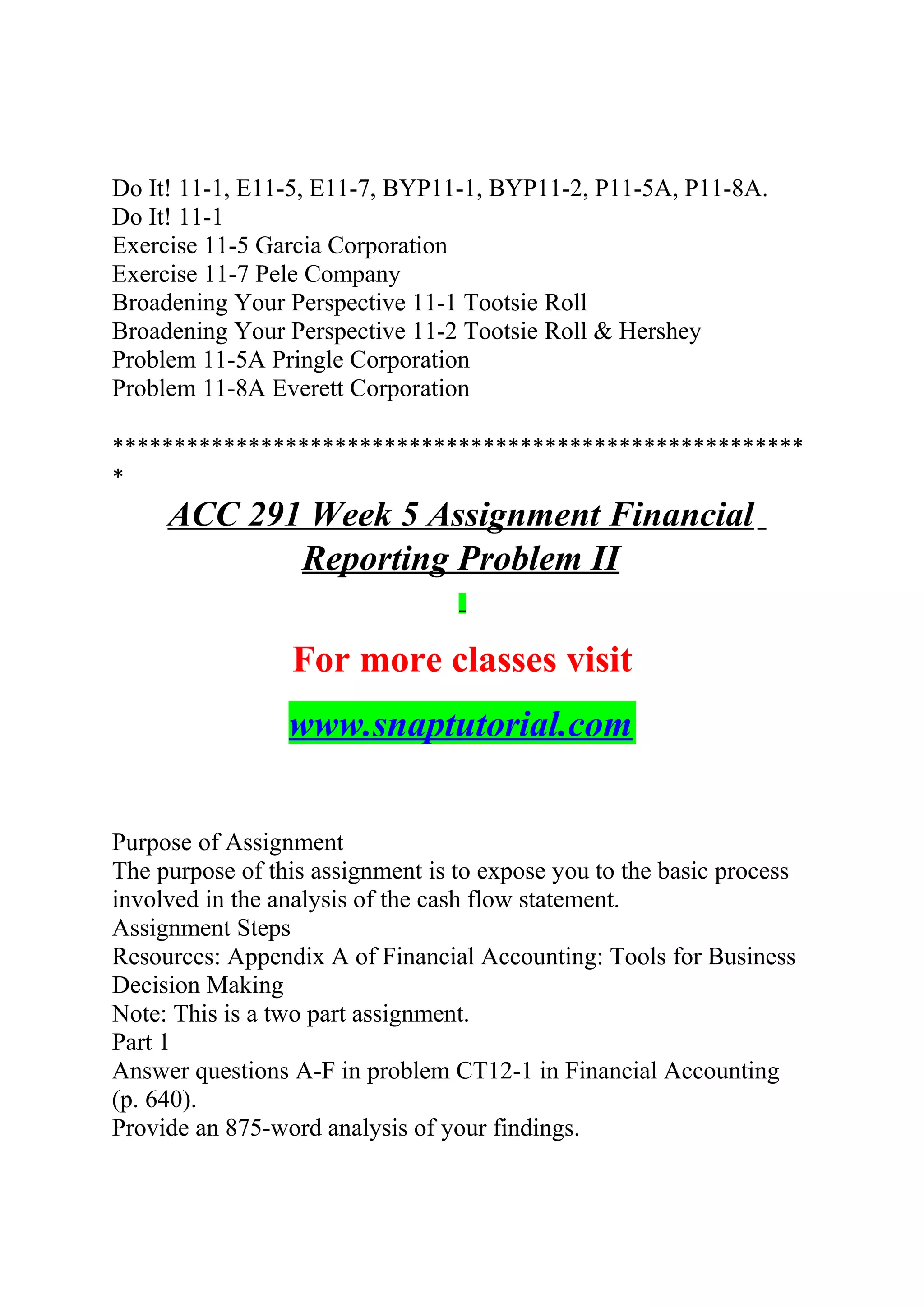 Do It! 11-1, E11-5, E11-7, BYP11-1, BYP11-2, P11-5A, P11-8A.
Do It! 11-1
Exercise 11-5 Garcia Corporation
Exercise 11-7 Pele Company
Broadening Your Perspective 11-1 Tootsie Roll
Broadening Your Perspective 11-2 Tootsie Roll & Hershey
Problem 11-5A Pringle Corporation
Problem 11-8A Everett Corporation
********************************************************
*
ACC 291 Week 5 Assignment Financial
Reporting Problem II
For more classes visit
www.snaptutorial.com
Purpose of Assignment
The purpose of this assignment is to expose you to the basic process
involved in the analysis of the cash flow statement.
Assignment Steps
Resources: Appendix A of Financial Accounting: Tools for Business
Decision Making
Note: This is a two part assignment.
Part 1
Answer questions A-F in problem CT12-1 in Financial Accounting
(p. 640).
Provide an 875-word analysis of your findings.
 