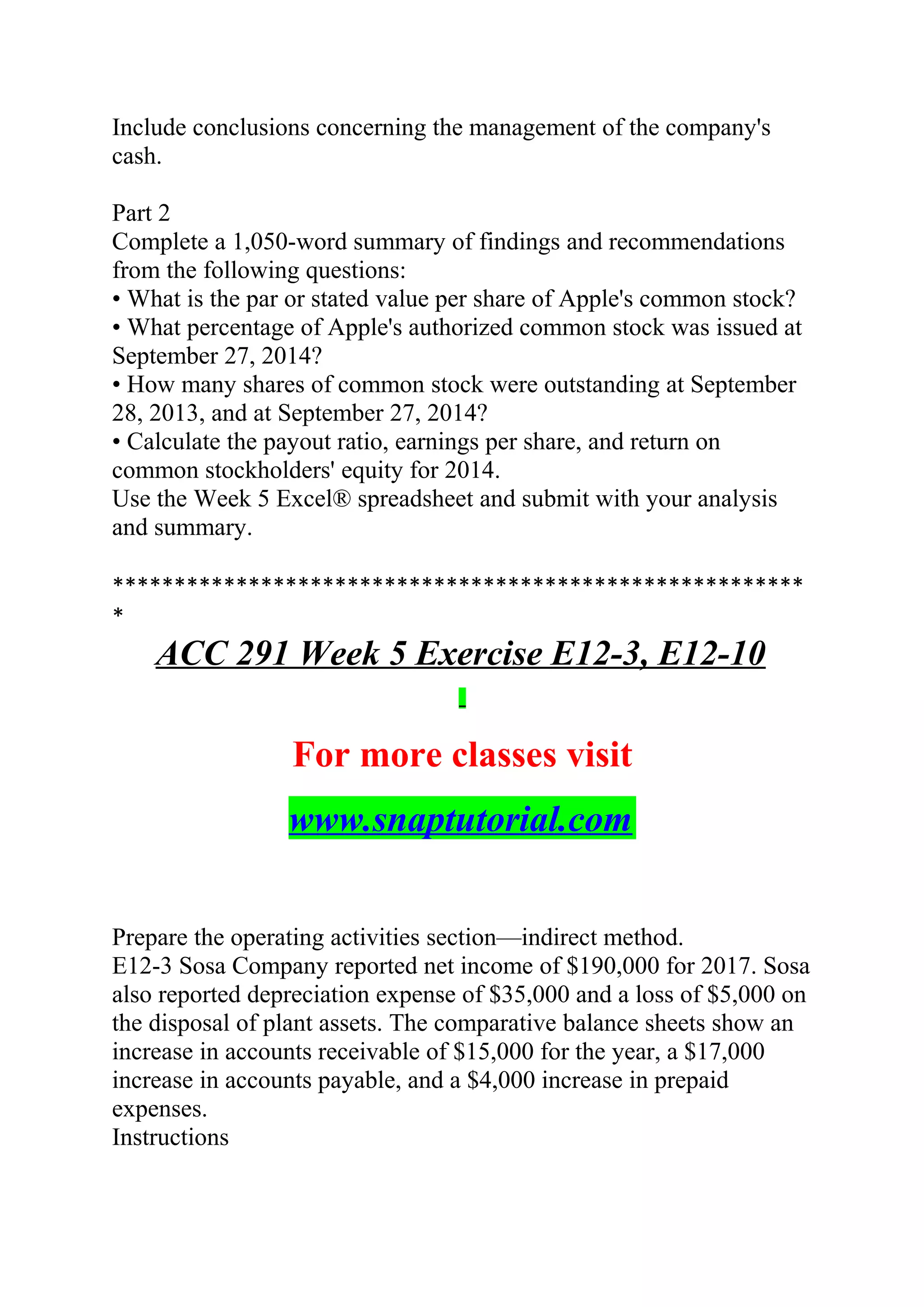 Include conclusions concerning the management of the company's
cash.
Part 2
Complete a 1,050-word summary of findings and recommendations
from the following questions:
• What is the par or stated value per share of Apple's common stock?
• What percentage of Apple's authorized common stock was issued at
September 27, 2014?
• How many shares of common stock were outstanding at September
28, 2013, and at September 27, 2014?
• Calculate the payout ratio, earnings per share, and return on
common stockholders' equity for 2014.
Use the Week 5 Excel® spreadsheet and submit with your analysis
and summary.
********************************************************
*
ACC 291 Week 5 Exercise E12-3, E12-10
For more classes visit
www.snaptutorial.com
Prepare the operating activities section—indirect method.
E12-3 Sosa Company reported net income of $190,000 for 2017. Sosa
also reported depreciation expense of $35,000 and a loss of $5,000 on
the disposal of plant assets. The comparative balance sheets show an
increase in accounts receivable of $15,000 for the year, a $17,000
increase in accounts payable, and a $4,000 increase in prepaid
expenses.
Instructions
 