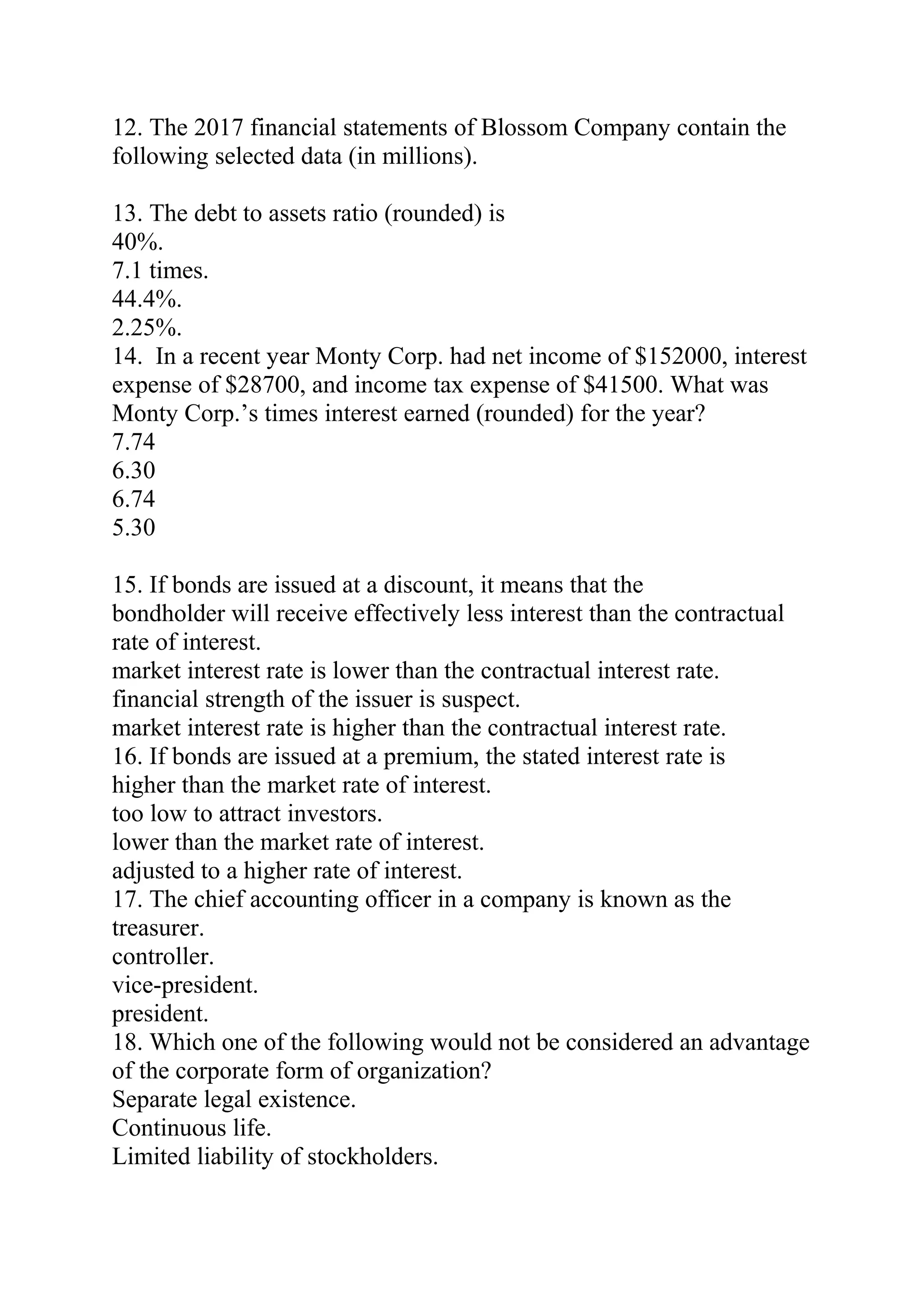 12. The 2017 financial statements of Blossom Company contain the
following selected data (in millions).
13. The debt to assets ratio (rounded) is
40%.
7.1 times.
44.4%.
2.25%.
14. In a recent year Monty Corp. had net income of $152000, interest
expense of $28700, and income tax expense of $41500. What was
Monty Corp.’s times interest earned (rounded) for the year?
7.74
6.30
6.74
5.30
15. If bonds are issued at a discount, it means that the
bondholder will receive effectively less interest than the contractual
rate of interest.
market interest rate is lower than the contractual interest rate.
financial strength of the issuer is suspect.
market interest rate is higher than the contractual interest rate.
16. If bonds are issued at a premium, the stated interest rate is
higher than the market rate of interest.
too low to attract investors.
lower than the market rate of interest.
adjusted to a higher rate of interest.
17. The chief accounting officer in a company is known as the
treasurer.
controller.
vice-president.
president.
18. Which one of the following would not be considered an advantage
of the corporate form of organization?
Separate legal existence.
Continuous life.
Limited liability of stockholders.
 