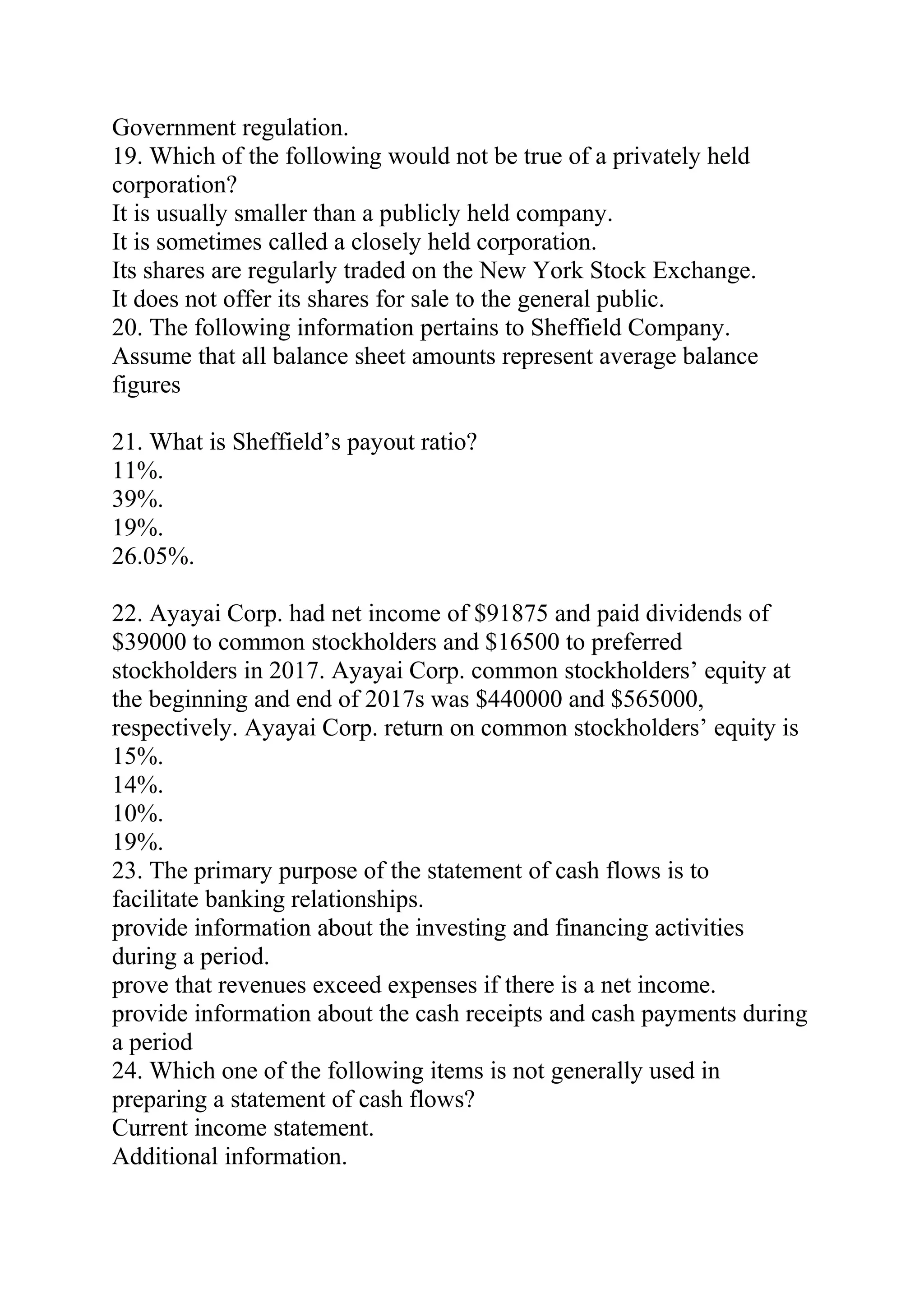 Government regulation.
19. Which of the following would not be true of a privately held
corporation?
It is usually smaller than a publicly held company.
It is sometimes called a closely held corporation.
Its shares are regularly traded on the New York Stock Exchange.
It does not offer its shares for sale to the general public.
20. The following information pertains to Sheffield Company.
Assume that all balance sheet amounts represent average balance
figures
21. What is Sheffield’s payout ratio?
11%.
39%.
19%.
26.05%.
22. Ayayai Corp. had net income of $91875 and paid dividends of
$39000 to common stockholders and $16500 to preferred
stockholders in 2017. Ayayai Corp. common stockholders’ equity at
the beginning and end of 2017s was $440000 and $565000,
respectively. Ayayai Corp. return on common stockholders’ equity is
15%.
14%.
10%.
19%.
23. The primary purpose of the statement of cash flows is to
facilitate banking relationships.
provide information about the investing and financing activities
during a period.
prove that revenues exceed expenses if there is a net income.
provide information about the cash receipts and cash payments during
a period
24. Which one of the following items is not generally used in
preparing a statement of cash flows?
Current income statement.
Additional information.
 