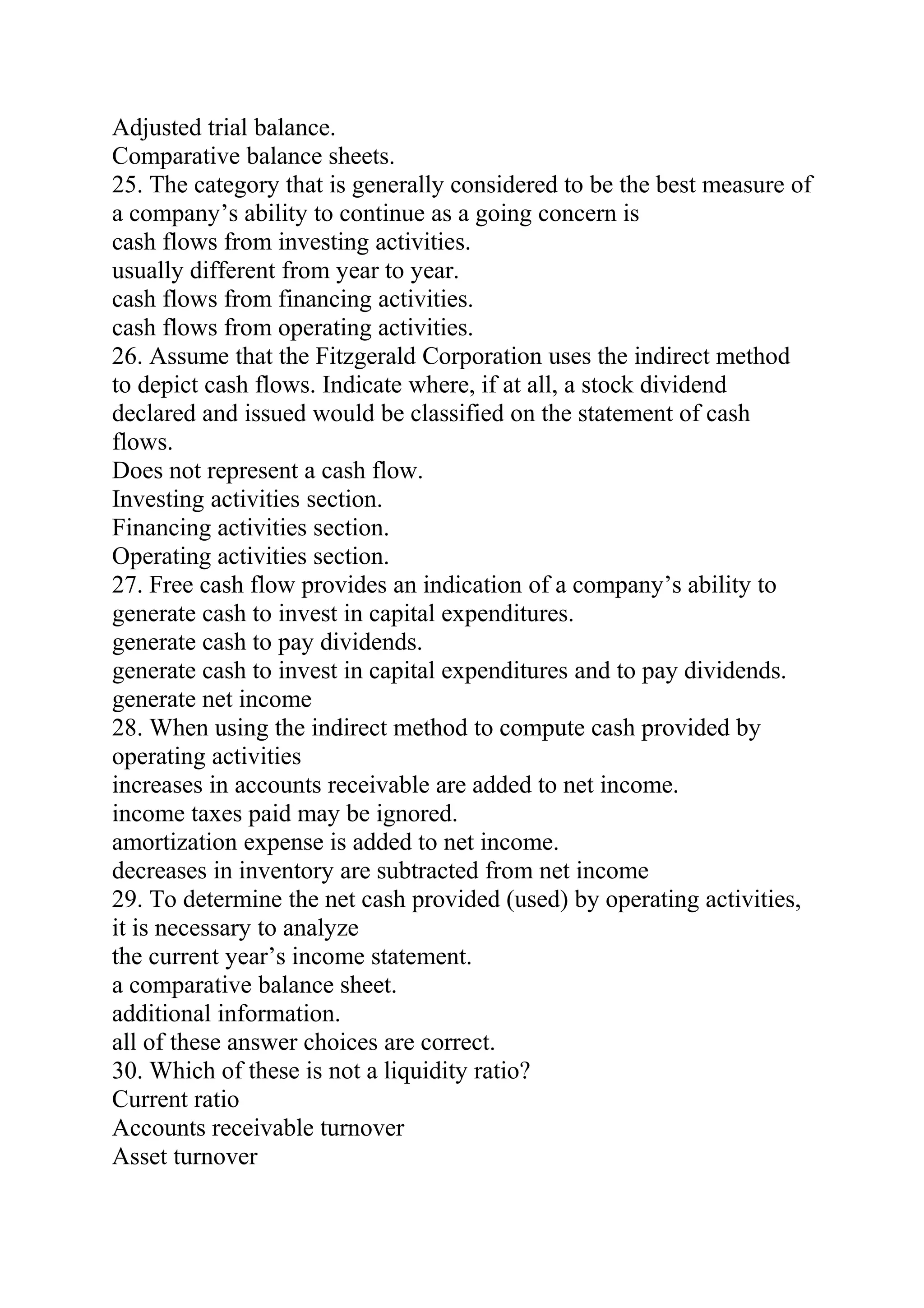 Adjusted trial balance.
Comparative balance sheets.
25. The category that is generally considered to be the best measure of
a company’s ability to continue as a going concern is
cash flows from investing activities.
usually different from year to year.
cash flows from financing activities.
cash flows from operating activities.
26. Assume that the Fitzgerald Corporation uses the indirect method
to depict cash flows. Indicate where, if at all, a stock dividend
declared and issued would be classified on the statement of cash
flows.
Does not represent a cash flow.
Investing activities section.
Financing activities section.
Operating activities section.
27. Free cash flow provides an indication of a company’s ability to
generate cash to invest in capital expenditures.
generate cash to pay dividends.
generate cash to invest in capital expenditures and to pay dividends.
generate net income
28. When using the indirect method to compute cash provided by
operating activities
increases in accounts receivable are added to net income.
income taxes paid may be ignored.
amortization expense is added to net income.
decreases in inventory are subtracted from net income
29. To determine the net cash provided (used) by operating activities,
it is necessary to analyze
the current year’s income statement.
a comparative balance sheet.
additional information.
all of these answer choices are correct.
30. Which of these is not a liquidity ratio?
Current ratio
Accounts receivable turnover
Asset turnover
 