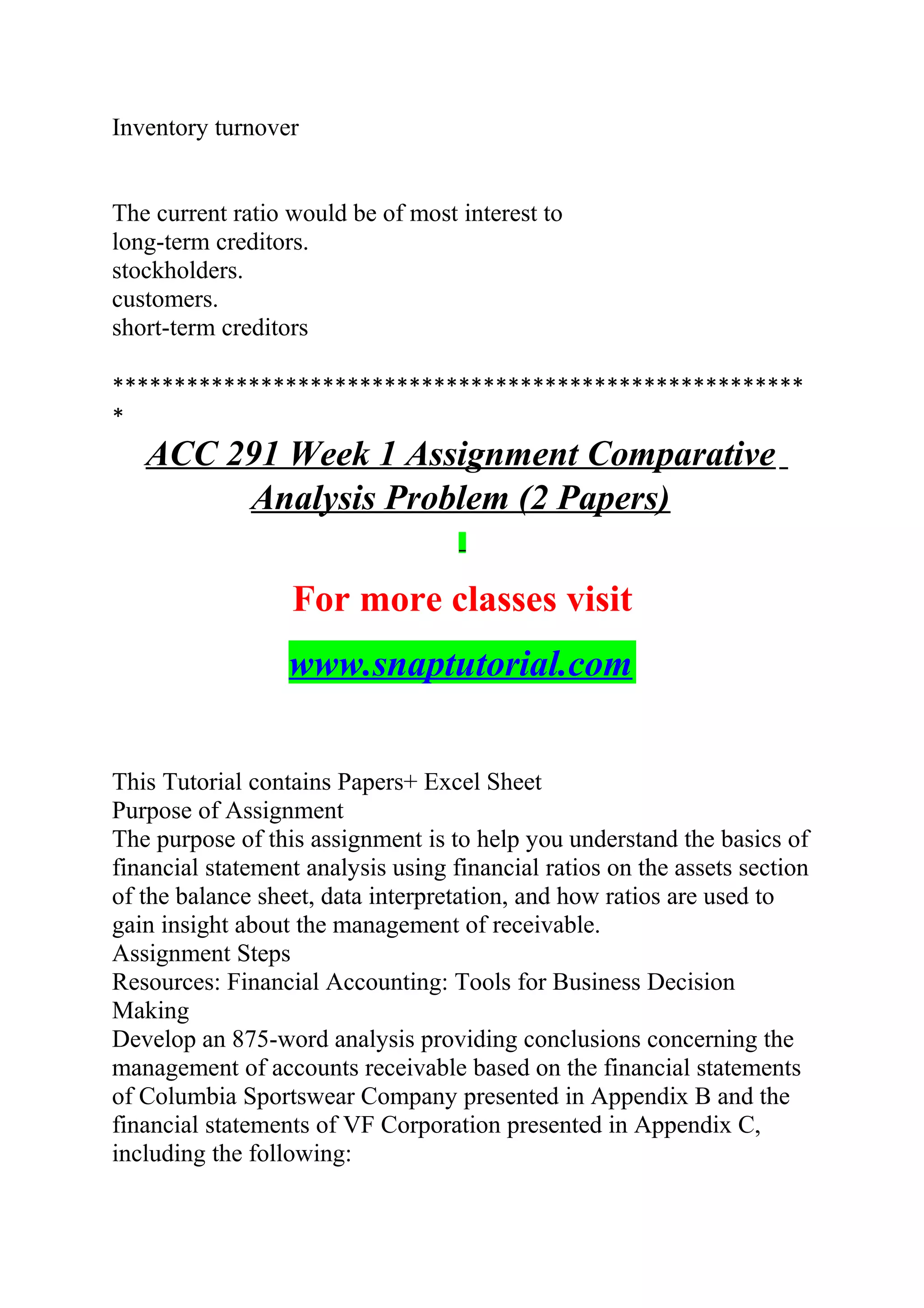 Inventory turnover
The current ratio would be of most interest to
long-term creditors.
stockholders.
customers.
short-term creditors
********************************************************
*
ACC 291 Week 1 Assignment Comparative
Analysis Problem (2 Papers)
For more classes visit
www.snaptutorial.com
This Tutorial contains Papers+ Excel Sheet
Purpose of Assignment
The purpose of this assignment is to help you understand the basics of
financial statement analysis using financial ratios on the assets section
of the balance sheet, data interpretation, and how ratios are used to
gain insight about the management of receivable.
Assignment Steps
Resources: Financial Accounting: Tools for Business Decision
Making
Develop an 875-word analysis providing conclusions concerning the
management of accounts receivable based on the financial statements
of Columbia Sportswear Company presented in Appendix B and the
financial statements of VF Corporation presented in Appendix C,
including the following:
 