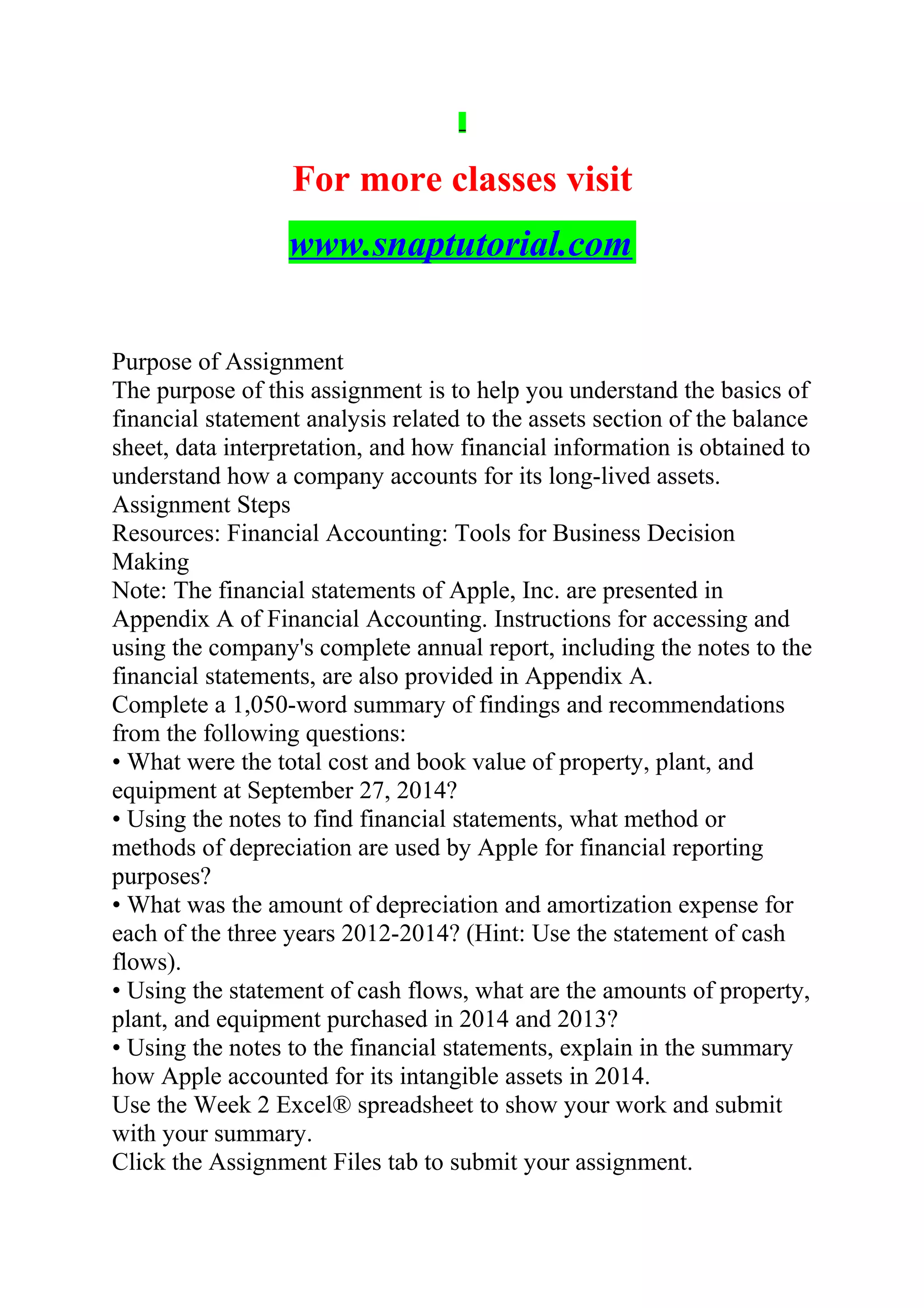 For more classes visit
www.snaptutorial.com
Purpose of Assignment
The purpose of this assignment is to help you understand the basics of
financial statement analysis related to the assets section of the balance
sheet, data interpretation, and how financial information is obtained to
understand how a company accounts for its long-lived assets.
Assignment Steps
Resources: Financial Accounting: Tools for Business Decision
Making
Note: The financial statements of Apple, Inc. are presented in
Appendix A of Financial Accounting. Instructions for accessing and
using the company's complete annual report, including the notes to the
financial statements, are also provided in Appendix A.
Complete a 1,050-word summary of findings and recommendations
from the following questions:
• What were the total cost and book value of property, plant, and
equipment at September 27, 2014?
• Using the notes to find financial statements, what method or
methods of depreciation are used by Apple for financial reporting
purposes?
• What was the amount of depreciation and amortization expense for
each of the three years 2012-2014? (Hint: Use the statement of cash
flows).
• Using the statement of cash flows, what are the amounts of property,
plant, and equipment purchased in 2014 and 2013?
• Using the notes to the financial statements, explain in the summary
how Apple accounted for its intangible assets in 2014.
Use the Week 2 Excel® spreadsheet to show your work and submit
with your summary.
Click the Assignment Files tab to submit your assignment.
 