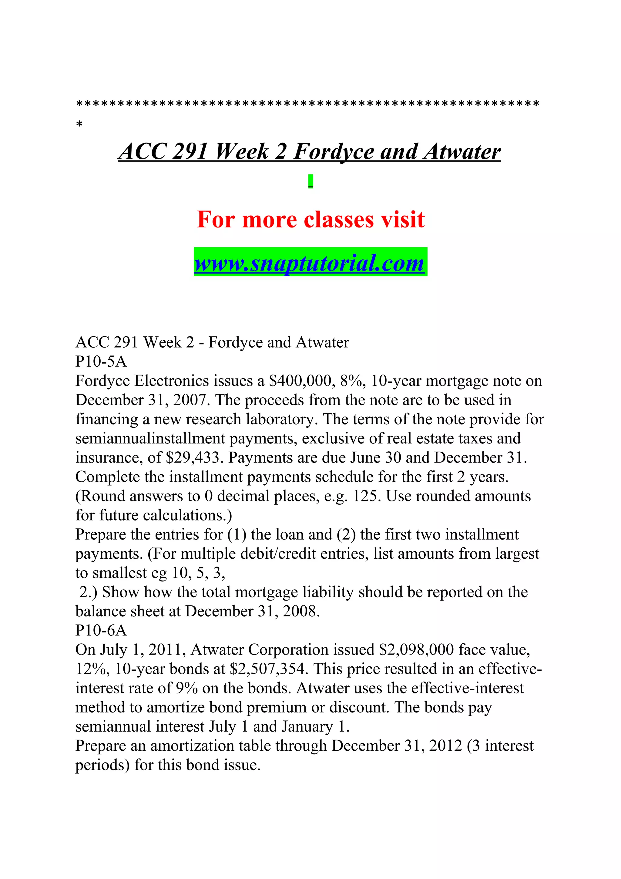 ********************************************************
*
ACC 291 Week 2 Fordyce and Atwater
For more classes visit
www.snaptutorial.com
ACC 291 Week 2 - Fordyce and Atwater
P10-5A
Fordyce Electronics issues a $400,000, 8%, 10-year mortgage note on
December 31, 2007. The proceeds from the note are to be used in
financing a new research laboratory. The terms of the note provide for
semiannualinstallment payments, exclusive of real estate taxes and
insurance, of $29,433. Payments are due June 30 and December 31.
Complete the installment payments schedule for the first 2 years.
(Round answers to 0 decimal places, e.g. 125. Use rounded amounts
for future calculations.)
Prepare the entries for (1) the loan and (2) the first two installment
payments. (For multiple debit/credit entries, list amounts from largest
to smallest eg 10, 5, 3,
2.) Show how the total mortgage liability should be reported on the
balance sheet at December 31, 2008.
P10-6A
On July 1, 2011, Atwater Corporation issued $2,098,000 face value,
12%, 10-year bonds at $2,507,354. This price resulted in an effective-
interest rate of 9% on the bonds. Atwater uses the effective-interest
method to amortize bond premium or discount. The bonds pay
semiannual interest July 1 and January 1.
Prepare an amortization table through December 31, 2012 (3 interest
periods) for this bond issue.
 