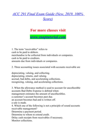 ACC 291 Final Exam Guide (New, 2019, 100%
Score)
For more classes visit
www.snaptutorial.com
1. The term “receivables” refers to
cash to be paid to debtors.
merchandise to be collected from individuals or companies.
cash to be paid to creditors.
amounts due from individuals or companies.
2. Three accounting issues associated with accounts receivable are
depreciating, valuing, and collecting.
depreciating, returns, and valuing.
accrual, bad debts, and accelerating collections.
recognizing, valuing, and accelerating collections.
3. When the allowance method is used to account for uncollectible
accounts Bad Debts Expense is debited when:
management estimates the amount of uncollectibles.
a customer’s account becomes past due.
an account becomes bad and is written off.
a sale is made.
4. Which one of the following is not a principle of sound accounts
receivable management?
Determine a payment period.
Determine to whom to extend credit.
Delay cash receipts from receivables if necessary.
Monitor collections.
 