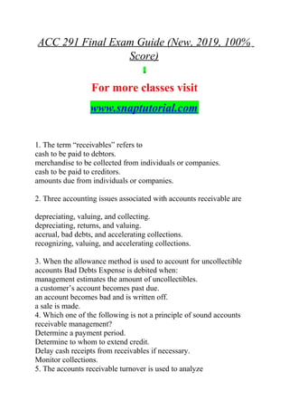 ACC 291 Final Exam Guide (New, 2019, 100%
Score)
For more classes visit
www.snaptutorial.com
1. The term “receivables” refers to
cash to be paid to debtors.
merchandise to be collected from individuals or companies.
cash to be paid to creditors.
amounts due from individuals or companies.
2. Three accounting issues associated with accounts receivable are
depreciating, valuing, and collecting.
depreciating, returns, and valuing.
accrual, bad debts, and accelerating collections.
recognizing, valuing, and accelerating collections.
3. When the allowance method is used to account for uncollectible
accounts Bad Debts Expense is debited when:
management estimates the amount of uncollectibles.
a customer’s account becomes past due.
an account becomes bad and is written off.
a sale is made.
4. Which one of the following is not a principle of sound accounts
receivable management?
Determine a payment period.
Determine to whom to extend credit.
Delay cash receipts from receivables if necessary.
Monitor collections.
5. The accounts receivable turnover is used to analyze
 
