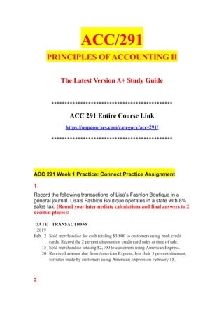 ACC/291
PRINCIPLES OF ACCOUNTING II
The Latest Version A+ Study Guide
**********************************************
ACC 291 Entire Course Link
https://uopcourses.com/category/acc-291/
**********************************************
ACC 291 Week 1 Practice: Connect Practice Assignment
1
Record the following transactions of Lisa’s Fashion Boutique in a
general journal. Lisa's Fashion Boutique operates in a state with 8%
sales tax. (Round your intermediate calculations and final answers to 2
decimal places):
DATE TRANSACTIONS
2019
Feb. 2 Sold merchandise for cash totaling $3,800 to customers using bank credit
cards. Record the 2 percent discount on credit card sales at time of sale.
15 Sold merchandise totaling $2,100 to customers using American Express.
20 Received amount due from American Express, less their 3 percent discount,
for sales made by customers using American Express on February 15.
2
 