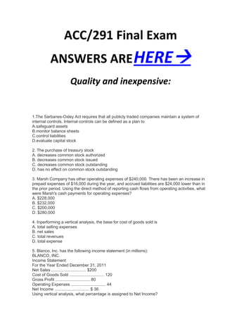 ACC/291 Final Exam
          ANSWERS ARE HERE
                     Quality and inexpensive:


1.The Sarbanes-Oxley Act requires that all publicly traded companies maintain a system of
internal controls. Internal controls can be defined as a plan to
A.safeguard assets
B.monitor balance sheets
C.control liabilities
D.evaluate capital stock

2. The purchase of treasury stock
A. decreases common stock authorized
B. decreases common stock issued
C. decreases common stock outstanding
D. has no effect on common stock outstanding

3. Marsh Company has other operating expenses of $240,000. There has been an increase in
prepaid expenses of $16,000 during the year, and accrued liabilities are $24,000 lower than in
the prior period. Using the direct method of reporting cash flows from operating activities, what
were Marsh's cash payments for operating expenses?
A. $228,000
B. $232,000
C. $200,000
D. $280,000

4. Inperforming a vertical analysis, the base for cost of goods sold is
A. total selling expenses
B. net sales
C. total revenues
D. total expense

5. Blanco, Inc. has the following income statement (in millions):
BLANCO, INC.
Income Statement
For the Year Ended December 31, 2011
Net Sales .............................. $200
Cost of Goods Sold .............................. 120
Gross Profit .............................. 80
Operating Expenses .............................. 44
Net Income .............................. $ 36
Using vertical analysis, what percentage is assigned to Net Income?
 