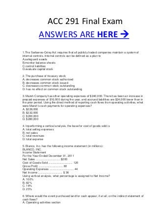 ACC 291 Final Exam
ANSWERS ARE HERE 
1.The Sarbanes-Oxley Act requires that all publicly traded companies maintain a system of
internal controls. Internal controls can be defined as a plan to
A.safeguard assets
B.monitor balance sheets
C.control liabilities
D.evaluate capital stock
2. The purchase of treasury stock
A. decreases common stock authorized
B. decreases common stock issued
C. decreases common stock outstanding
D. has no effect on common stock outstanding
3. Marsh Company has other operating expenses of $240,000. There has been an increase in
prepaid expenses of $16,000 during the year, and accrued liabilities are $24,000 lower than in
the prior period. Using the direct method of reporting cash flows from operating activities, what
were Marsh's cash payments for operating expenses?
A. $228,000
B. $232,000
C. $200,000
D. $280,000
4. Inperforming a vertical analysis, the base for cost of goods sold is
A. total selling expenses
B. net sales
C. total revenues
D. total expense
5. Blanco, Inc. has the following income statement (in millions):
BLANCO, INC.
Income Statement
For the Year Ended December 31, 2011
Net Sales .............................. $200
Cost of Goods Sold .............................. 120
Gross Profit .............................. 80
Operating Expenses .............................. 44
Net Income .............................. $ 36
Using vertical analysis, what percentage is assigned to Net Income?
A. 100%
B. 82%
C. 18%
D. 25%
6. Where would the event purchased land for cash appear, if at all, on the indirect statement of
cash flows?
A. Operating activities section
 
