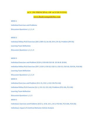 ACC 291 PRINCIPAL OF ACCOUNTING
www.finalexamguideline.com
WEEK 1
Individual Exercises and Problems
Discussion Questions 1, 2, 3, 4
WEEK 2
Individual Wiley PLUS Exercises (E8-3, BE9-13, Do it9, E9-9, E9-10, Problem (P9-5A)
Learning Team Reflection
Discussion Questions 1, 2, 3, 4
WEEK 3
Individual Exercises and Problem (E10-6, E10-8 & E10-18. 10-3A & 10-6A)
Individual Wiley PLUS Exercises (E9-7, E10-5, E10-10, E10-11, E10-15, E10-18, E10-5A, P10-9A)
Learning Team Reflection
Discussion Questions 1, 2, 3, 4
WEEK 4
Individual Exercises and Problem (E11-15, E12-1, E12-2 & P11-6A)
Individual Wiley PLUS Exercise (11-1, E11-15, E11-16), Problems (P11-6A, P11-8A)
Learning Team Reflection
Discussion Questions 1, 2, 3
WEEK 5
Individual, Exercises and Problems (E13-1, 13-8, 14-1, 14-3, P13-9A, P13-10A, P14-2A)
Individual, Impact of Unethical Behavior Article Analysis
 