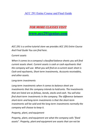 ACC 291 Entire Course and Final Guide
FOR MORE CLASSES VISIT
www.acc291genius.com
ACC 291 is a online tutorial store we provides ACC 291 Entire Course
And Final Guide You can find here.
Current assets
When it comes to a company's classified balance sheets you will find
current assets sheet. Current assets is cash or cash equilivants that
the company will use. What you will find on a current asset sheet is
Cash and equilvants, Short term investments, Accounts receivables,
and other assets.
Long-term investments
Long-term investments when it comes to balance sheet are
investments that the company intends to hold onto. The investments
that are listed are as follows, bonds, stocks and cash. You will also
find short-term investments in the company. The difference between
short-term and long-term investments is that the short-term
investments will be sold and the long-term investments normally the
company will choose to keep it.
Property, plant, and equipment
Property, plant, and equipment are what the company calls "fixed
assets". Property, plant and equipment are assets that can not be
 