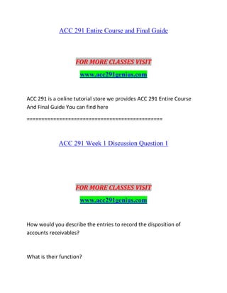 ACC 291 Entire Course and Final Guide
FOR MORE CLASSES VISIT
www.acc291genius.com
ACC 291 is a online tutorial store we provides ACC 291 Entire Course
And Final Guide You can find here
==============================================
ACC 291 Week 1 Discussion Question 1
FOR MORE CLASSES VISIT
www.acc291genius.com
How would you describe the entries to record the disposition of
accounts receivables?
What is their function?
 