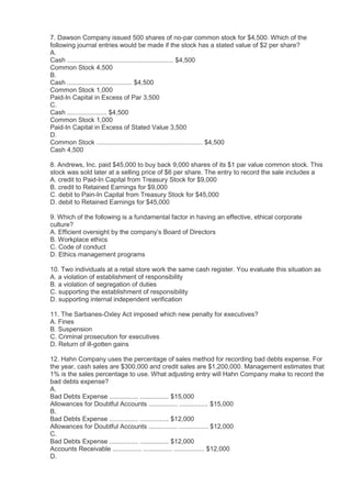 7. Dawson Company issued 500 shares of no-par common stock for $4,500. Which of the
following journal entries would be made if the stock has a stated value of $2 per share?
A.
Cash ........................................................... $4,500
Common Stock 4,500
B.
Cash .................................... $4,500
Common Stock 1,000
Paid-In Capital in Excess of Par 3,500
C.
Cash ...................... $4,500
Common Stock 1,000
Paid-In Capital in Excess of Stated Value 3,500
D.
Common Stock ........................................................... $4,500
Cash 4,500

8. Andrews, Inc. paid $45,000 to buy back 9,000 shares of its $1 par value common stock. This
stock was sold later at a selling price of $6 per share. The entry to record the sale includes a
A. credit to Paid-In Capital from Treasury Stock for $9,000
B. credit to Retained Earnings for $9,000
C. debit to Pain-In Capital from Treasury Stock for $45,000
D. debit to Retained Earnings for $45,000

9. Which of the following is a fundamental factor in having an effective, ethical corporate
culture?
A. Efficient oversight by the company’s Board of Directors
B. Workplace ethics
C. Code of conduct
D. Ethics management programs

10. Two individuals at a retail store work the same cash register. You evaluate this situation as
A. a violation of establishment of responsibility
B. a violation of segregation of duties
C. supporting the establishment of responsibility
D. supporting internal independent verification

11. The Sarbanes-Oxley Act imposed which new penalty for executives?
A. Fines
B. Suspension
C. Criminal prosecution for executives
D. Return of ill-gotten gains

12. Hahn Company uses the percentage of sales method for recording bad debts expense. For
the year, cash sales are $300,000 and credit sales are $1,200,000. Management estimates that
1% is the sales percentage to use. What adjusting entry will Hahn Company make to record the
bad debts expense?
A.
Bad Debts Expense ................ ................ $15,000
Allowances for Doubtful Accounts ................ ................ $15,000
B.
Bad Debts Expense ................ ................ $12,000
Allowances for Doubtful Accounts ................ ................ $12,000
C.
Bad Debts Expense ................ ................ $12,000
Accounts Receivable ................ ................ ................. $12,000
D.
 
