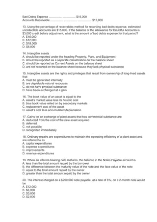 Bad Debts Expense ................ ................ $15,000
Accounts Receivable ................ ................ ................. $15,000

13. Using the percentage of receivables method for recording bad debts expense, estimated
uncollectible accounts are $15,000. If the balance of the Allowance for Doubtful Accounts is
$3,000 credit before adjustment, what is the amount of bad debts expense for that period?
A. $15,000
B. $12,000
C. $18,000
D. $8,000

14. Intangible assets
A. should be reported under the heading Property, Plant, and Equipment
B. should be reported as a separate classification on the balance sheet
C. should be reported as Current Assets on the balance sheet
D. are not reported on the balance sheet because they lack physical substance

15. Intangible assets are the rights and privileges that result from ownership of long-lived assets
that
A. must be generated internally
B. are depletable natural resources
C. do not have physical substance
D. have been exchanged at a gain

16. The book value of an asset is equal to the
A. asset’s market value less its historic cost
B. blue book value relied on by secondary markets
C. replacement cost of the asset
D. asset’s cost less accumulated depreciation

17. Gains on an exchange of plant assets that has commercial substance are
A. deducted from the cost of the new asset acquired
B. deferred
C. not possible
D. recognized immediately

18. Ordinary repairs are expenditures to maintain the operating efficiency of a plant asset and
are referred to as
A. capital expenditures
B. expense expenditures
C. improvements
D. revenue expenditures

19. When an interest-bearing note matures, the balance in the Notes Payable account is
A. less than the total amount repaid by the borrower
B. the difference between the maturity value of the note and the face value of the note
C. equal to the total amount repaid by the owner
D. greater than the total amount repaid by the owner

20. The interest charged on a $200,000 note payable, at a rate of 6%, on a 2-month note would
be
A. $12,000
B. $6,000
C. $3,000
D. $2,000
 