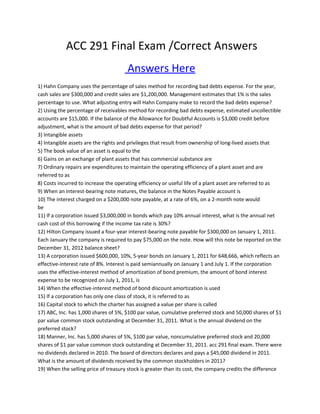 ACC 291 Final Exam /Correct Answers
Answers Here
1) Hahn Company uses the percentage of sales method for recording bad debts expense. For the year,
cash sales are $300,000 and credit sales are $1,200,000. Management estimates that 1% is the sales
percentage to use. What adjusting entry will Hahn Company make to record the bad debts expense?
2) Using the percentage of receivables method for recording bad debts expense, estimated uncollectible
accounts are $15,000. If the balance of the Allowance for Doubtful Accounts is $3,000 credit before
adjustment, what is the amount of bad debts expense for that period?
3) Intangible assets
4) Intangible assets are the rights and privileges that result from ownership of long-lived assets that
5) The book value of an asset is equal to the
6) Gains on an exchange of plant assets that has commercial substance are
7) Ordinary repairs are expenditures to maintain the operating efficiency of a plant asset and are
referred to as
8) Costs incurred to increase the operating efficiency or useful life of a plant asset are referred to as
9) When an interest-bearing note matures, the balance in the Notes Payable account is
10) The interest charged on a $200,000 note payable, at a rate of 6%, on a 2-month note would
be ACC 291 Final Exam
11) If a corporation issued $3,000,000 in bonds which pay 10% annual interest, what is the annual net
cash cost of this borrowing if the income tax rate is 30%?
12) Hilton Company issued a four-year interest-bearing note payable for $300,000 on January 1, 2011.
Each January the company is required to pay $75,000 on the note. How will this note be reported on the
December 31, 2012 balance sheet?
13) A corporation issued $600,000, 10%, 5-year bonds on January 1, 2011 for 648,666, which reflects an
effective-interest rate of 8%. Interest is paid semiannually on January 1 and July 1. If the corporation
uses the effective-interest method of amortization of bond premium, the amount of bond interest
expense to be recognized on July 1, 2011, is
14) When the effective-interest method of bond discount amortization is used
15) If a corporation has only one class of stock, it is referred to as
16) Capital stock to which the charter has assigned a value per share is called
17) ABC, Inc. has 1,000 shares of 5%, $100 par value, cumulative preferred stock and 50,000 shares of $1
par value common stock outstanding at December 31, 2011. What is the annual dividend on the
preferred stock?
18) Manner, Inc. has 5,000 shares of 5%, $100 par value, noncumulative preferred stock and 20,000
shares of $1 par value common stock outstanding at December 31, 2011. acc 291 final exam. There were
no dividends declared in 2010. The board of directors declares and pays a $45,000 dividend in 2011.
What is the amount of dividends received by the common stockholders in 2011?
19) When the selling price of treasury stock is greater than its cost, the company credits the difference
 