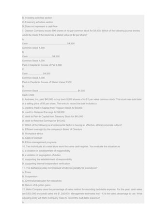 B. Investing activities section
C. Financing activities section
D. Does not represent a cash flow
7. Dawson Company issued 500 shares of no-par common stock for $4,500. Which of the following journal entries
would be made if the stock has a stated value of $2 per share?
A.
Cash ........................................................... $4,500
Common Stock 4,500
B.
Cash .................................... $4,500
Common Stock 1,000
Paid-In Capital in Excess of Par 3,500
C.
Cash ...................... $4,500
Common Stock 1,000
Paid-In Capital in Excess of Stated Value 3,500
D.
Common Stock ........................................................... $4,500
Cash 4,500
8. Andrews, Inc. paid $45,000 to buy back 9,000 shares of its $1 par value common stock. This stock was sold later
at a selling price of $6 per share. The entry to record the sale includes a
A. credit to Paid-In Capital from Treasury Stock for $9,000
B. credit to Retained Earnings for $9,000
C. debit to Pain-In Capital from Treasury Stock for $45,000
D. debit to Retained Earnings for $45,000
9. Which of the following is a fundamental factor in having an effective, ethical corporate culture?
A. Efficient oversight by the company’s Board of Directors
B. Workplace ethics
C. Code of conduct
D. Ethics management programs
10. Two individuals at a retail store work the same cash register. You evaluate this situation as
A. a violation of establishment of responsibility
B. a violation of segregation of duties
C. supporting the establishment of responsibility
D. supporting internal independent verification
11. The Sarbanes-Oxley Act imposed which new penalty for executives?
A. Fines
B. Suspension
C. Criminal prosecution for executives
D. Return of ill-gotten gains
12. Hahn Company uses the percentage of sales method for recording bad debts expense. For the year, cash sales
are $300,000 and credit sales are $1,200,000. Management estimates that 1% is the sales percentage to use. What
adjusting entry will Hahn Company make to record the bad debts expense?
A.
 