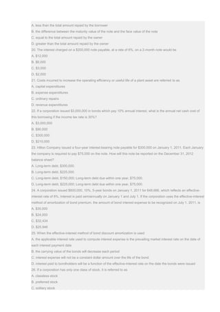 A. less than the total amount repaid by the borrower
B. the difference between the maturity value of the note and the face value of the note
C. equal to the total amount repaid by the owner
D. greater than the total amount repaid by the owner
20. The interest charged on a $200,000 note payable, at a rate of 6%, on a 2-month note would be
A. $12,000
B. $6,000
C. $3,000
D. $2,000
21. Costs incurred to increase the operating efficiency or useful life of a plant asset are referred to as
A. capital expenditures
B. expense expenditures
C. ordinary repairs
D. revenue expenditures
22. If a corporation issued $3,000,000 in bonds which pay 10% annual interest, what is the annual net cash cost of
this borrowing if the income tax rate is 30%?
A. $3,000,000
B. $90,000
C. $300,000
D. $210,000
23. Hilton Company issued a four-year interest-bearing note payable for $300,000 on January 1, 2011. Each January
the company is required to pay $75,000 on the note. How will this note be reported on the December 31, 2012
balance sheet?
A. Long-term debt, $300,000.
B. Long-term debt, $225,000.
C. Long-term debt, $150,000; Long-term debt due within one year, $75,000.
D. Long-term debt, $225,000; Long-term debt due within one year, $75,000.
24. A corporation issued $600,000, 10%, 5-year bonds on January 1, 2011 for 648,666, which reflects an effective-
interest rate of 8%. Interest is paid semiannually on January 1 and July 1. If the corporation uses the effective-interest
method of amortization of bond premium, the amount of bond interest expense to be recognized on July 1, 2011, is
A. $30,000
B. $24,000
C. $32,434
D. $25,946
25. When the effective-interest method of bond discount amortization is used
A. the applicable interest rate used to compute interest expense is the prevailing market interest rate on the date of
each interest payment date
B. the carrying value of the bonds will decrease each period
C. interest expense will not be a constant dollar amount over the life of the bond
D. interest paid to bondholders will be a function of the effective-interest rate on the date the bonds were issued
26. If a corporation has only one class of stock, it is referred to as
A. classless stock
B. preferred stock
C. solitary stock
 