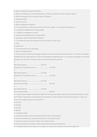 D. debit to Retained Earnings for $45,000
9. Which of the following is a fundamental factor in having an effective, ethical corporate culture?
A. Efficient oversight by the company’s Board of Directors
B. Workplace ethics
C. Code of conduct
D. Ethics management programs
10. Two individuals at a retail store work the same cash register. You evaluate this situation as
A. a violation of establishment of responsibility
B. a violation of segregation of duties
C. supporting the establishment of responsibility
D. supporting internal independent verification
11. The Sarbanes-Oxley Act imposed which new penalty for executives?
A. Fines
B. Suspension
C. Criminal prosecution for executives
D. Return of ill-gotten gains
12. Hahn Company uses the percentage of sales method for recording bad debts expense. For the year, cash sales
are $300,000 and credit sales are $1,200,000. Management estimates that 1% is the sales percentage to use. What
adjusting entry will Hahn Company make to record the bad debts expense?
A.
Bad Debts Expense ................ ................ $15,000
Allowances for Doubtful Accounts ................ ................ $15,000
B.
Bad Debts Expense ................ ................ $12,000
Allowances for Doubtful Accounts ................ ................ $12,000
C.
Bad Debts Expense ................ ................ $12,000
Accounts Receivable ................ ................ ................. $12,000
D.
Bad Debts Expense ................ ................ $15,000
Accounts Receivable ................ ................ ................. $15,000
13. Using the percentage of receivables method for recording bad debts expense, estimated uncollectible accounts
are $15,000. If the balance of the Allowance for Doubtful Accounts is $3,000 credit before adjustment, what is the
amount of bad debts expense for that period?
A. $15,000
B. $12,000
C. $18,000
D. $8,000
14. Intangible assets
A. should be reported under the heading Property, Plant, and Equipment
B. should be reported as a separate classification on the balance sheet
C. should be reported as Current Assets on the balance sheet
D. are not reported on the balance sheet because they lack physical substance
15. Intangible assets are the rights and privileges that result from ownership of long-lived assets that
 