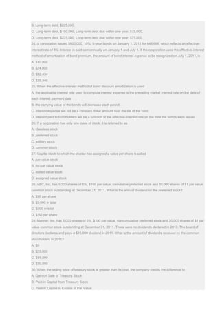 B. Long-term debt, $225,000.
C. Long-term debt, $150,000; Long-term debt due within one year, $75,000.
D. Long-term debt, $225,000; Long-term debt due within one year, $75,000.
24. A corporation issued $600,000, 10%, 5-year bonds on January 1, 2011 for 648,666, which reflects an effective-
interest rate of 8%. Interest is paid semiannually on January 1 and July 1. If the corporation uses the effective-interest
method of amortization of bond premium, the amount of bond interest expense to be recognized on July 1, 2011, is
A. $30,000
B. $24,000
C. $32,434
D. $25,946
25. When the effective-interest method of bond discount amortization is used
A. the applicable interest rate used to compute interest expense is the prevailing market interest rate on the date of
each interest payment date
B. the carrying value of the bonds will decrease each period
C. interest expense will not be a constant dollar amount over the life of the bond
D. interest paid to bondholders will be a function of the effective-interest rate on the date the bonds were issued
26. If a corporation has only one class of stock, it is referred to as
A. classless stock
B. preferred stock
C. solitary stock
D. common stock
27. Capital stock to which the charter has assigned a value per share is called
A. par value stock
B. no-par value stock
C. stated value stock
D. assigned value stock
28. ABC, Inc. has 1,000 shares of 5%, $100 par value, cumulative preferred stock and 50,000 shares of $1 par value
common stock outstanding at December 31, 2011. What is the annual dividend on the preferred stock?
A. $50 per share
B. $5,000 in total
C. $500 in total
D. $.50 per share
29. Manner, Inc. has 5,000 shares of 5%, $100 par value, noncumulative preferred stock and 20,000 shares of $1 par
value common stock outstanding at December 31, 2011. There were no dividends declared in 2010. The board of
directors declares and pays a $45,000 dividend in 2011. What is the amount of dividends received by the common
stockholders in 2011?
A. $0
B. $25,000
C. $45,000
D. $20,000
30. When the selling price of treasury stock is greater than its cost, the company credits the difference to
A. Gain on Sale of Treasury Stock
B. Paid-in Capital from Treasury Stock
C. Paid-in Capital in Excess of Par Value
 