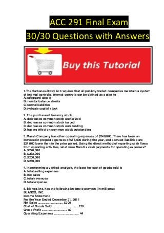 ACC 291 Final Exam
 30/30 Questions with Answers




1.The Sarbanes-Oxley Act requires that all publicly traded companies maintain a system
of internal controls. Internal controls can be defined as a plan to
A.safeguard assets
B.monitor balance sheets
C.control liabilities
D.evaluate capital stock

2. The purchase of treasury stock
A. decreases common stock authorized
B. decreases common stock issued
C. decreases common stock outstanding
D. has no effect on common stock outstanding

3. Marsh Company has other operating expenses of $240,000. There has been an
increase in prepaid expenses of $16,000 during the year, and accrued liabilities are
$24,000 lower than in the prior period. Using the direct method of reporting cash flows
from operating activities, what were Marsh's cash payments for operating expenses?
A. $228,000
B. $232,000
C. $200,000
D. $280,000

4. Inperforming a vertical analysis, the base for cost of goods sold is
A. total selling expenses
B. net sales
C. total revenues
D. total expense

5. Blanco, Inc. has the following income statement (in millions):
BLANCO, INC.
Income Statement
For the Year Ended December 31, 2011
Net Sales .............................. $200
Cost of Goods Sold .............................. 120
Gross Profit .............................. 80
Operating Expenses .............................. 44
 