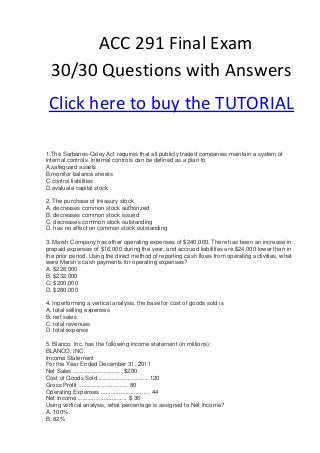 ACC 291 Final Exam
  30/30 Questions with Answers
 Click here to buy the TUTORIAL

1.The Sarbanes-Oxley Act requires that all publicly traded companies maintain a system of
internal controls. Internal controls can be defined as a plan to
A.safeguard assets
B.monitor balance sheets
C.control liabilities
D.evaluate capital stock

2. The purchase of treasury stock
A. decreases common stock authorized
B. decreases common stock issued
C. decreases common stock outstanding
D. has no effect on common stock outstanding

3. Marsh Company has other operating expenses of $240,000. There has been an increase in
prepaid expenses of $16,000 during the year, and accrued liabilities are $24,000 lower than in
the prior period. Using the direct method of reporting cash flows from operating activities, what
were Marsh's cash payments for operating expenses?
A. $228,000
B. $232,000
C. $200,000
D. $280,000

4. Inperforming a vertical analysis, the base for cost of goods sold is
A. total selling expenses
B. net sales
C. total revenues
D. total expense

5. Blanco, Inc. has the following income statement (in millions):
BLANCO, INC.
Income Statement
For the Year Ended December 31, 2011
Net Sales .............................. $200
Cost of Goods Sold .............................. 120
Gross Profit .............................. 80
Operating Expenses .............................. 44
Net Income .............................. $ 36
Using vertical analysis, what percentage is assigned to Net Income?
A. 100%
B. 82%
 