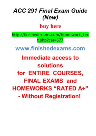 ACC 291 Final Exam Guide
(New)
buy here
http://finishedexams.com/homework_tex
t.php?cat=677
www.finishedexams.com
Immediate access to
solutions
for ENTIRE COURSES,
FINAL EXAMS and
HOMEWORKS “RATED A+"
- Without Registration!
 