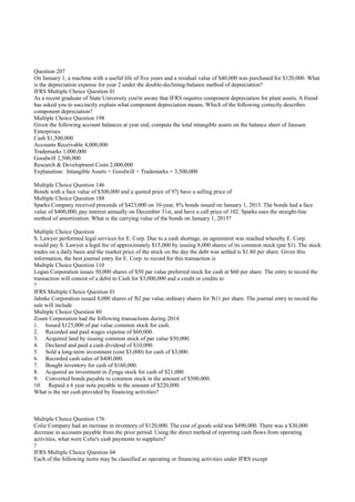 Question 207
On January 1, a machine with a useful life of five years and a residual value of $40,000 was purchased for $120,000. What
is the depreciation expense for year 2 under the double-declining-balance method of depreciation?
IFRS Multiple Choice Question 01
As a recent graduate of State University you're aware that IFRS requires component depreciation for plant assets. A friend
has asked you to succinctly explain what component depreciation means. Which of the following correctly describes
component depreciation?
Multiple Choice Question 198
Given the following account balances at year end, compute the total intangible assets on the balance sheet of Janssen
Enterprises.
Cash $1,500,000
Accounts Receivable 4,000,000
Trademarks 1,000,000
Goodwill 2,500,000
Research & Development Costs 2,000,000
Explanation: Intangible Assets = Goodwill + Trademarks = 3,500,000
Multiple Choice Question 146
Bonds with a face value of $300,000 and a quoted price of 97ј have a selling price of
Multiple Choice Question 188
Sparks Company received proceeds of $423,000 on 10-year, 8% bonds issued on January 1, 2013. The bonds had a face
value of $400,000, pay interest annually on December 31st, and have a call price of 102. Sparks uses the straight-line
method of amortization. What is the carrying value of the bonds on January 1, 2015?
Multiple Choice Question
S. Lawyer performed legal services for E. Corp. Due to a cash shortage, an agreement was reached whereby E. Corp.
would pay S. Lawyer a legal fee of approximately $15,000 by issuing 8,000 shares of its common stock (par $1). The stock
trades on a daily basis and the market price of the stock on the day the debt was settled is $1.80 per share. Given this
information, the best journal entry for E. Corp. to record for this transaction is
Multiple Choice Question 110
Logan Corporation issues 50,000 shares of $50 par value preferred stock for cash at $60 per share. The entry to record the
transaction will consist of a debit to Cash for $3,000,000 and a credit or credits to
?
IFRS Multiple Choice Question 01
Jahnke Corporation issued 8,000 shares of Ђ2 par value ordinary shares for Ђ11 per share. The journal entry to record the
sale will include
Multiple Choice Question 80
Zoum Corporation had the following transactions during 2014:
1. Issued $125,000 of par value common stock for cash.
2. Recorded and paid wages expense of $60,000.
3. Acquired land by issuing common stock of par value $50,000.
4. Declared and paid a cash dividend of $10,000.
5. Sold a long-term investment (cost $3,000) for cash of $3,000.
6. Recorded cash sales of $400,000.
7. Bought inventory for cash of $160,000.
8. Acquired an investment in Zynga stock for cash of $21,000.
9. Converted bonds payable to common stock in the amount of $500,000.
10. Repaid a 6 year note payable in the amount of $220,000.
What is the net cash provided by financing activities?
Multiple Choice Question 176
Colie Company had an increase in inventory of $120,000. The cost of goods sold was $490,000. There was a $30,000
decrease in accounts payable from the prior period. Using the direct method of reporting cash flows from operating
activities, what were Colie's cash payments to suppliers?
?
IFRS Multiple Choice Question 04
Each of the following items may be classified as operating or financing activities under IFRS except
 
