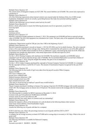 Multiple Choice Question 165
The current assets of Orangatte Company are $227,500. The current liabilities are $130,000. The current ratio expressed as
a proportion is
Multiple Choice Question 41
All of the following requirements about internal controls were enacted under the Sarbanes Oxley Act of 2002 except:
Explanation: Redundant controls are actually a good thing because they help close potential auditing loopholes.
Multiple Choice Question 85
?Which of the following is not an internal control activity for cash?
Multiple Choice Question 92
Before a check authorization is issued, the following documents must be in agreement, except for the
receiving report.
invoice.
purchase order.
remittance advice.
Multiple Choice Question 115
Mitchell Corporation bought equipment on January 1, 2014 .The equipment cost $180,000 and had an expected salvage
value of $30,000. The life of the equipment was estimated to be 6 years. The book value of the equipment at the beginning
of the third year would be
Explanation: Depreciation would be 25K per year, thus 130K at the beginning of year 3.
Multiple Choice Question 142
Brevard Corporation purchased a taxicab on January 1, 2013 for $25,500 to use for its shuttle business. The cab is expected
to have a five-year useful life and no salvage value. During 2014, it retouched the cab's paint at a cost of $1,200, replaced
the transmission for $3,000 (which extended its life by an additional 2 years), and tuned-up the motor for $150. If Brevard
Corporation uses straight-line depreciation, what annual depreciation will Brevard report for 2014?
Multiple Choice Question 164
On July 1, 2014, Fleming Company sells machinery for $120,000. The machinery originally cost $300,000, had an
estimated 5-year life and an expected salvage value of $50,000. The Accumulated Depreciation account had a balance of
$175,000 on January 1, 2014, using the straight-line method. The gain or loss on disposal is
Multiple Choice Question 180
On July 1, 2014, Linden Company purchased the copyright to Norman Computer Tutorials for $140,000. It is estimated
that the copyright will have a useful life of 5 years. The amount of Amortization Expense recognized for the year 2014
would be
Multiple Choice Question 120
The following totals for the month of April were taken from the payroll records of Metz Company.
Salaries $30,000
FICA taxes withheld 2,295
Income taxes withheld 6,600
Medical insurance deductions 1,200
Federal unemployment taxes 240
State unemployment taxes 1,500
?The entry to record accrual of employer’s payroll taxes would include a
Multiple Choice Question 242
Thayer Company purchased a building on January 2 by signing a long-term $2,520,000 mortgage with monthly payments
of $23,100. The mortgage carries an interest rate of 10 percent. The amount owed on the mortgage after the first payment
will be
Multiple Choice Question 96
The following data is available for BOX Corporation at December 31, 2014:
Common stock, par $10 (authorized 30,000 shares) $250,000
Treasury stock (at cost $15 per share) $1,200
Based on the data, how many shares of common stock are outstanding?
Multiple Choice Question 144
Indicate the respective effects of the declaration of a cash dividend on the following balance sheet sections:
Total Assets Total Liabilities ?Total Stockholders' Equity
Multiple Choice Question 102
Assume the following cost of goods sold data for a company:
If 2013 is the base year, what is the percentage increase in cost of goods sold from 2013 to 2015?
Multiple Choice Question 179
A company has an average inventory on hand of $75,000 and its average days in inventory is 36.5 days. What is the cost of
goods sold?
Multiple Choice Question 199
The following information is available for Patterson Company:
2014 2013
Accounts receivable $ 360,000 $ 340,000
 