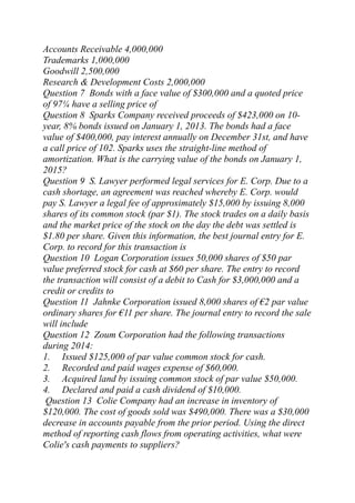 Accounts Receivable 4,000,000
Trademarks 1,000,000
Goodwill 2,500,000
Research & Development Costs 2,000,000
Question 7 Bonds with a face value of $300,000 and a quoted price
of 97¼ have a selling price of
Question 8 Sparks Company received proceeds of $423,000 on 10-
year, 8% bonds issued on January 1, 2013. The bonds had a face
value of $400,000, pay interest annually on December 31st, and have
a call price of 102. Sparks uses the straight-line method of
amortization. What is the carrying value of the bonds on January 1,
2015?
Question 9 S. Lawyer performed legal services for E. Corp. Due to a
cash shortage, an agreement was reached whereby E. Corp. would
pay S. Lawyer a legal fee of approximately $15,000 by issuing 8,000
shares of its common stock (par $1). The stock trades on a daily basis
and the market price of the stock on the day the debt was settled is
$1.80 per share. Given this information, the best journal entry for E.
Corp. to record for this transaction is
Question 10 Logan Corporation issues 50,000 shares of $50 par
value preferred stock for cash at $60 per share. The entry to record
the transaction will consist of a debit to Cash for $3,000,000 and a
credit or credits to
Question 11 Jahnke Corporation issued 8,000 shares of €2 par value
ordinary shares for €11 per share. The journal entry to record the sale
will include
Question 12 Zoum Corporation had the following transactions
during 2014:
1. Issued $125,000 of par value common stock for cash.
2. Recorded and paid wages expense of $60,000.
3. Acquired land by issuing common stock of par value $50,000.
4. Declared and paid a cash dividend of $10,000.
Question 13 Colie Company had an increase in inventory of
$120,000. The cost of goods sold was $490,000. There was a $30,000
decrease in accounts payable from the prior period. Using the direct
method of reporting cash flows from operating activities, what were
Colie's cash payments to suppliers?
 