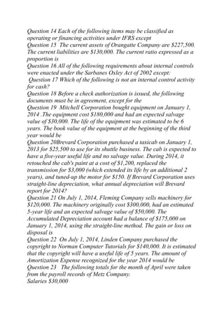 Question 14 Each of the following items may be classified as
operating or financing activities under IFRS except
Question 15 The current assets of Orangatte Company are $227,500.
The current liabilities are $130,000. The current ratio expressed as a
proportion is
Question 16 All of the following requirements about internal controls
were enacted under the Sarbanes Oxley Act of 2002 except:
Question 17 Which of the following is not an internal control activity
for cash?
Question 18 Before a check authorization is issued, the following
documents must be in agreement, except for the
Question 19 Mitchell Corporation bought equipment on January 1,
2014 .The equipment cost $180,000 and had an expected salvage
value of $30,000. The life of the equipment was estimated to be 6
years. The book value of the equipment at the beginning of the third
year would be
Question 20Brevard Corporation purchased a taxicab on January 1,
2013 for $25,500 to use for its shuttle business. The cab is expected to
have a five-year useful life and no salvage value. During 2014, it
retouched the cab's paint at a cost of $1,200, replaced the
transmission for $3,000 (which extended its life by an additional 2
years), and tuned-up the motor for $150. If Brevard Corporation uses
straight-line depreciation, what annual depreciation will Brevard
report for 2014?
Question 21 On July 1, 2014, Fleming Company sells machinery for
$120,000. The machinery originally cost $300,000, had an estimated
5-year life and an expected salvage value of $50,000. The
Accumulated Depreciation account had a balance of $175,000 on
January 1, 2014, using the straight-line method. The gain or loss on
disposal is
Question 22 On July 1, 2014, Linden Company purchased the
copyright to Norman Computer Tutorials for $140,000. It is estimated
that the copyright will have a useful life of 5 years. The amount of
Amortization Expense recognized for the year 2014 would be
Question 23 The following totals for the month of April were taken
from the payroll records of Metz Company.
Salaries $30,000
 