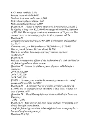 FICA taxes withheld 2,295
Income taxes withheld 6,600
Medical insurance deductions 1,200
Federal unemployment taxes 240
State unemployment taxes 1,500
Question 24 Thayer Company purchased a building on January 2
by signing a long-term $2,520,000 mortgage with monthly payments
of $23,100. The mortgage carries an interest rate of 10 percent. The
amount owed on the mortgage after the first payment will be
Question 25
The following data is available for BOX Corporation at December
31, 2014:
Common stock, par $10 (authorized 30,000 shares) $250,000
Treasury stock (at cost $15 per share) $1,200
Based on the data, how many shares of common stock are
outstanding?
Question 26
Indicate the respective effects of the declaration of a cash dividend on
the following balance sheet sections:
Question 27 Assume the following cost of goods sold data for a
company:
2015 $1,300,000
2014 1,200,000
2013 1,000,000
If 2013 is the base year, what is the percentage increase in cost of
goods sold from 2013 to 2015?
Question 28 A company has an average inventory on hand of
$75,000 and its average days in inventory is 36.5 days. What is the
cost of goods sold?
Question 29 The following information is available for Patterson
Company:
2014 2013
Question 30 Your answer has been saved and sent for grading. See
Grade book for score details.
All of the following situations below might indicate a company has a
low quality of earnings except
Question 31 IFRS
 