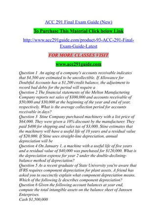ACC 291 Final Exam Guide (New)
To Purchase This Material Click below Link
http://www.acc291guide.com/product-93-ACC-291-Final-
Exam-Guide-Latest
FOR MORE CLASSES VISIT
www.acc291guide.com
Question 1 An aging of a company's accounts receivable indicates
that $4,500 are estimated to be uncollectible. If Allowance for
Doubtful Accounts has a $1,200 credit balance, the adjustment to
record bad debts for the period will require a
Question 2 The financial statements of the Melton Manufacturing
Company reports net sales of $300,000 and accounts receivable of
$50,000 and $30,000 at the beginning of the year and end of year,
respectively. What is the average collection period for accounts
receivable in days?
Question 3 Stine Company purchased machinery with a list price of
$64,000. They were given a 10% discount by the manufacturer. They
paid $400 for shipping and sales tax of $3,000. Stine estimates that
the machinery will have a useful life of 10 years and a residual value
of $20,000. If Stine uses straight-line depreciation, annual
depreciation will be
Question 4 On January 1, a machine with a useful life of five years
and a residual value of $40,000 was purchased for $120,000. What is
the depreciation expense for year 2 under the double-declining-
balance method of depreciation?
Question 5 As a recent graduate of State University you're aware that
IFRS requires component depreciation for plant assets. A friend has
asked you to succinctly explain what component depreciation means.
Which of the following ly describes component depreciation?
Question 6 Given the following account balances at year end,
compute the total intangible assets on the balance sheet of Janssen
Enterprises.
Cash $1,500,000
 