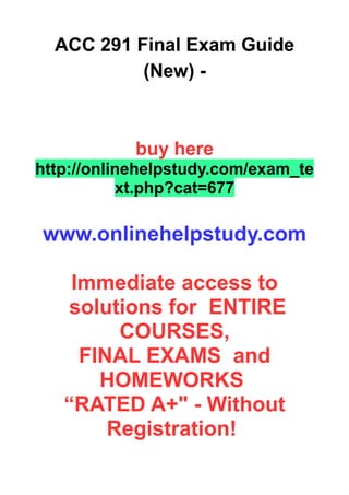 ACC 291 Final Exam Guide
(New) -
buy here
http://onlinehelpstudy.com/exam_te
xt.php?cat=677
www.onlinehelpstudy.com
Immediate access to
solutions for ENTIRE
COURSES,
FINAL EXAMS and
HOMEWORKS
“RATED A+" - Without
Registration!
 