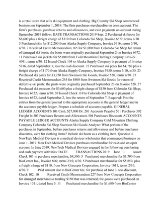 is a retail store that sells ski equipment and clothing. Big Country Ski Shop commenced
business on September 1, 2019. The firm purchases merchandise on open account. The
firm’s purchases, purchase returns and allowances, and cash payments on account during
September 2019 follow: DATE TRANSACTIONS 2019 Sept. 2 Purchased ski boots for
$6,600 plus a freight charge of $310 from Colorado Ski Shop, Invoice 6672, terms n/30.
3 Purchased skis for $12,200 from Alaska Supply Company, Invoice 5916; terms 3/10,
n/30. 7 Received Credit Memorandum 165 for $1,000 from Colorado Ski Shop for return
of damaged ski boots; the boots were originally purchased September 2 on Invoice 6672.
11 Purchased ski jackets for $5,000 from Cold Mountain Clothing Company, Invoice
4091, terms n/30. 12 Issued Check 104 to Alaska Supply Company in payment of Invoice
5916, dated September 3, less the cash discount. 22 Purchased ski poles for $4,760 plus a
freight charge of $170 from Alaska Supply Company, Invoice 5950, terms 3/10, n/30. 23
Purchased ski pants for $3,250 from Swenson Ski Goods, Invoice 528, terms n/30. 25
Received Credit Memorandum 245 for $400 from Swenson Ski Goods for return of
defective ski pants; the pants were originally purchased September 23 on Invoice 528. 27
Purchased ski sweaters for $3,600 plus a freight charge of $150 from Colorado Ski Shop,
Invoice 6722, terms n/30. 30 Issued Check 110 to Colorado Ski Shop in payment of
Invoice 6672, dated September 2, less the return of September 7. Required: Post the
entries from the general journal to the appropriate accounts in the general ledger and in
the accounts payable ledger. Prepare a schedule of accounts payable. GENERAL
LEDGER ACCOUNTS 101 Cash, $27,000 Dr. 201 Accounts Payable 501 Purchases 502
Freight In 503 Purchases Returns and Allowances 504 Purchases Discounts ACCOUNTS
PAYABLE LEDGER ACCOUNTS Alaska Supply Company Cold Mountain Clothing
Company Colorado Ski Shop Swenson Ski Goods Analyze: What portion of the
purchases in September, before purchases returns and allowances and before purchases
discounts, were for clothing items? Include ski boots as a clothing item. Question 4
NewTech Medical Devices is a medical devices wholesaler that commenced business on
June 1, 2019. NewTech Medical Devices purchases merchandise for cash and on open
account. In June 2019, NewTech Medical Devices engaged in the following purchasing
and cash payment activities: DATE TRANSACTIONS 2019 June 1 Issued
Check 101 to purchase merchandise, $4,500. 3 Purchased merchandise for $1,700 from
BioCenter Inc., Invoice 606; terms 2/10, n/30. 5 Purchased merchandise for $5,850, plus
a freight charge of $110, from New Concepts Corporation, Invoice 1011, terms 2/10,
n/30. 9 Paid amount due to BioCenter Inc. for purchase of June 3, less discount,
Check 102. 10 Received Credit Memorandum 227 from New Concepts Corporation
for damaged merchandise totaling $150 that was returned; the goods were purchased on
Invoice 1011, dated June 5. 11 Purchased merchandise for $1,680 from BioCenter
 