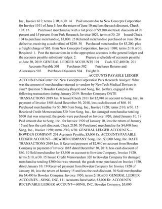Inc., Invoice 612; terms 2/10, n/30. 14 Paid amount due to New Concepts Corporation
for Invoice 1011 of June 5, less the return of June 10 and less the cash discount, Check
103. 15 Purchased merchandise with a list price of $9,200 and trade discounts of 20
percent and 15 percent from Park Research, Invoice 1029, terms n/30. 20 Issued Check
104 to purchase merchandise, $3,000. 25 Returned merchandise purchased on June 20 as
defective, receiving a cash refund of $280. 30 Purchased merchandise for $3,200, plus
a freight charge of $85, from New Concepts Corporation, Invoice 1080; terms 2/10, n/30.
Required: 1. Post the transactions in to the appropriate accounts in the general ledger and
the accounts payable subsidiary ledger. 2. Prepare a schedule of accounts payable
at June 30, 2019. GENERAL LEDGER ACCOUNTS 101 Cash, $37,400 Dr. 201
Accounts Payable 501 Purchases 502 Purchases Returns and
Allowances 503 Purchases Discounts 504 Freight In
________________________________________ ACCOUNTS PAYABLE LEDGER
ACCOUNTS BioCenter Inc. New Concepts Corporation Park Research Analyze: What
was the amount of merchandise returned to vendors by NewTech Medical Devices in
June? Question 5 Bowden Company (buyer) and Song, Inc. (seller), engaged in the
following transactions during January 2019: Bowden Company DATE
TRANSACTIONS 2019 Jan. 8 Issued Check 2101 for $2,940 on account to Song, Inc., in
payment of Invoice 1885 dated December 30, 2018, less cash discount of $60. 10
Purchased merchandise for $3,500 from Song, Inc., Invoice 1920; terms 2/10, n/30. 15
Received Credit Memorandum 320 from Song, Inc., for damaged merchandise totaling
$300 that was returned; the goods were purchased on Invoice 1920, dated January 10. 19
Paid amount due to Song, Inc., for Invoice 1920 of January 10, less the return of January
15 and less the cash discount, Check 2130. 30 Purchased merchandise for $4,400 from
Song, Inc., Invoice 1950; terms 2/10, n/30. GENERAL LEDGER ACCOUNTS—
BOWDEN COMPANY 201 Accounts Payable, $3,000 Cr. ACCOUNTS PAYABLE
LEDGER ACCOUNT—BOWDEN COMPANY Song, Inc., $3,000 Song, Inc. DATE
TRANSACTIONS 2019 Jan. 8 Received payment of $2,940 on account from Bowden
Company in payment of Invoice 1885 dated December 30, 2018, less cash discount of
$60. 10 Sold merchandise for $3,500 on account to Bowden Company, Invoice 1920,
terms 2/10, n/30. 15 Issued Credit Memorandum 320 to Bowden Company for damaged
merchandise totaling $300 that was returned; the goods were purchased on Invoice 1920,
dated January 10. 19 Received payment from Bowden Company for Invoice 1920 of
January 10, less the return of January 15 and less the cash discount. 30 Sold merchandise
for $4,400 to Bowden Company, Invoice 1950; terms 2/10, n/30. GENERAL LEDGER
ACCOUNTS—SONG, INC. 111 Accounts Receivable, $3,000 Dr. ACCOUNTS
RECEIVABLE LEDGER ACCOUNT—SONG, INC. Bowden Company, $3,000
 
