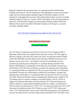 Required: Journalize the transactions above in a general journal for both Bowden
Company and Song, Inc. Post the transactions to the appropriate accounts in the general
ledger and the accounts payable subsidiary ledger for Bowden Company. Post the
transactions to the appropriate accounts in the general ledger and the accounts receivable
subsidiary ledger for Song, Inc. Analyze: What is the balance of the accounts payable for
Song, Inc., in the Bowden Company accounts payable subsidiary ledger? What is the
balance of the accounts receivable for Bowden Company in the Song, Inc., accounts
receivable subsidiary ledger?
ACC 291 Week 2 Textbook Exercise BE 8-8, E8-4, E8-14, E9-4
FOR MORE CLASSES VISIT
www.acc291guide.com
ACC 291 Week 2 Textbook Exercise BE 8-8, E8-4, E8-14, E9-4 Chapter 8: BE8-8
Determine maturity dates and compute interest and rates on notes. E8-4 The ledger of
Macarty Company at the end of the current year shows Accounts Receivable $78,000,
Credit Sales $810,000, and Sales Returns and Allowances $40,000. Instructions (a) If
Macarty uses the direct write‐off method to account for uncollectible accounts,
journalize the adjusting entry at December 31, assuming Macarty determines that
Matisse's $900 balance is uncollectible. (b) If Allowance for Doubtful Accounts has a
credit balance of $1,100 in the trial balance, journalize the adjusting entry at December
31, assuming bad debts are expected to be 10% of accounts receivable. (c) If Allowance
for Doubtful Accounts has a debit balance of $500 in the trial balance, journalize the
adjusting entry at December 31, assuming bad debts are expected to be 8% of accounts
receivable. Determine bad debt expense, and prepare the adjusting entry. Chapter 8: E8-
14 Compute ratios to evaluate a company's receivables balance. (LO 4), AN E8-14
Suppose the following information was taken from the 2017 financial statements of
FedEx Corporation, a major global transportation/delivery company. (in millions) 017
2016 Accounts receivable (gross) $ 3,587 $ 4,517 Accounts receivable (net) 3,391 4,359
Allowance for doubtful accounts 196 158 Sales revenue 35,497 37,953 Total current
assets 7,116 7,244 Instructions Answer each of the following questions. (a) Calculate the
accounts receivable turnover and the average collection period for 2017 for FedEx. (b) Is
 